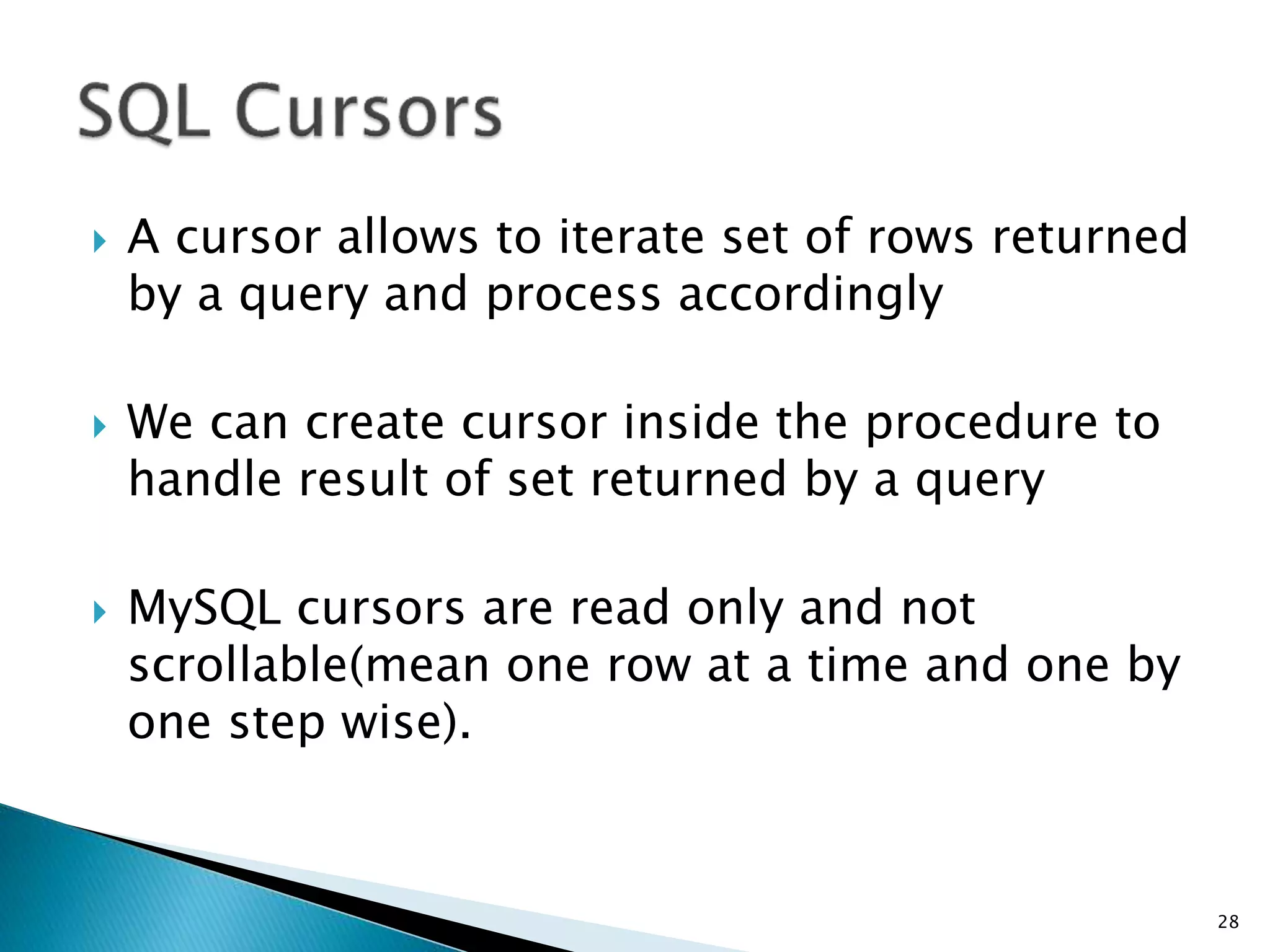  A cursor allows to iterate set of rows returned
by a query and process accordingly
 We can create cursor inside the procedure to
handle result of set returned by a query
 MySQL cursors are read only and not
scrollable(mean one row at a time and one by
one step wise).
28
 