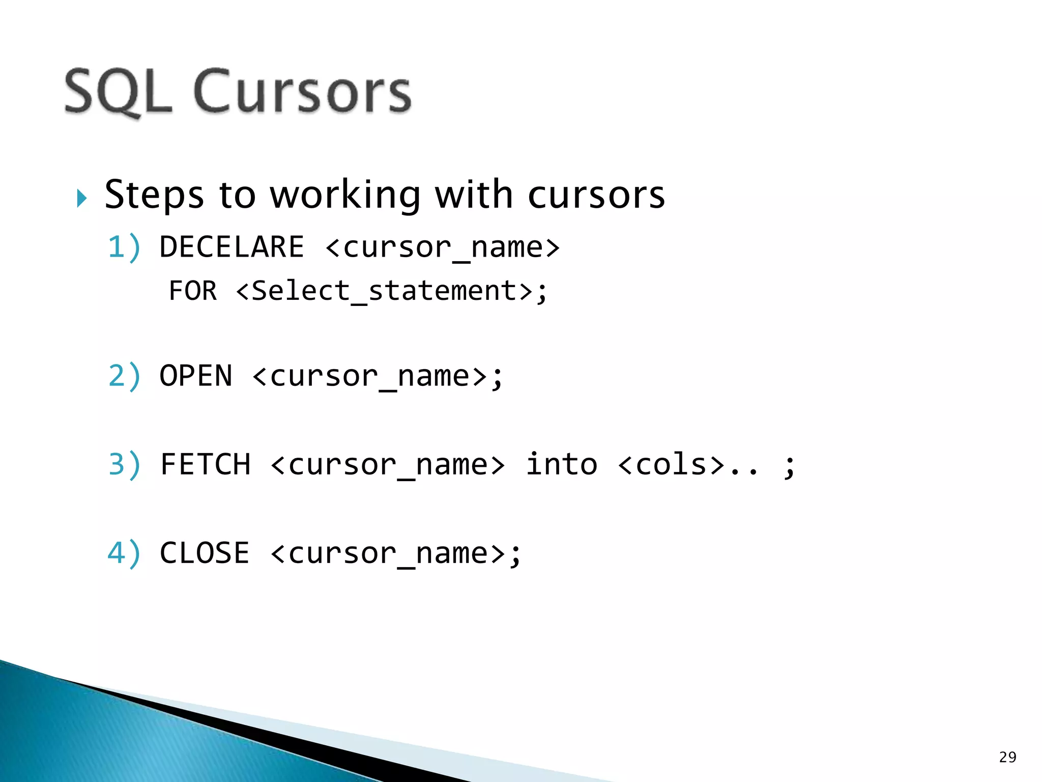  Steps to working with cursors
1) DECELARE <cursor_name>
FOR <Select_statement>;
2) OPEN <cursor_name>;
3) FETCH <cursor_name> into <cols>.. ;
4) CLOSE <cursor_name>;
29
 