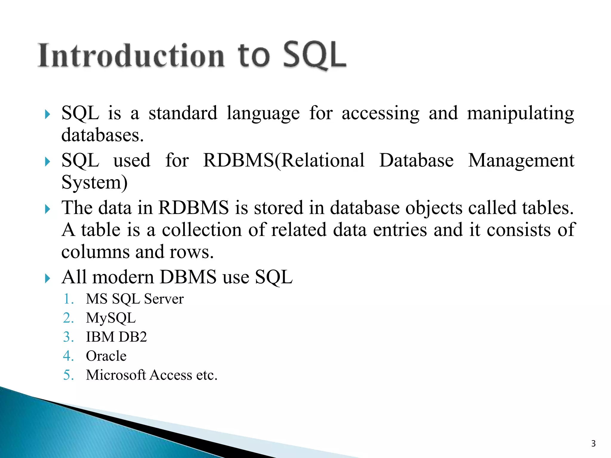  SQL is a standard language for accessing and manipulating
databases.
 SQL used for RDBMS(Relational Database Management
System)
 The data in RDBMS is stored in database objects called tables.
A table is a collection of related data entries and it consists of
columns and rows.
 All modern DBMS use SQL
1. MS SQL Server
2. MySQL
3. IBM DB2
4. Oracle
5. Microsoft Access etc.
3
 