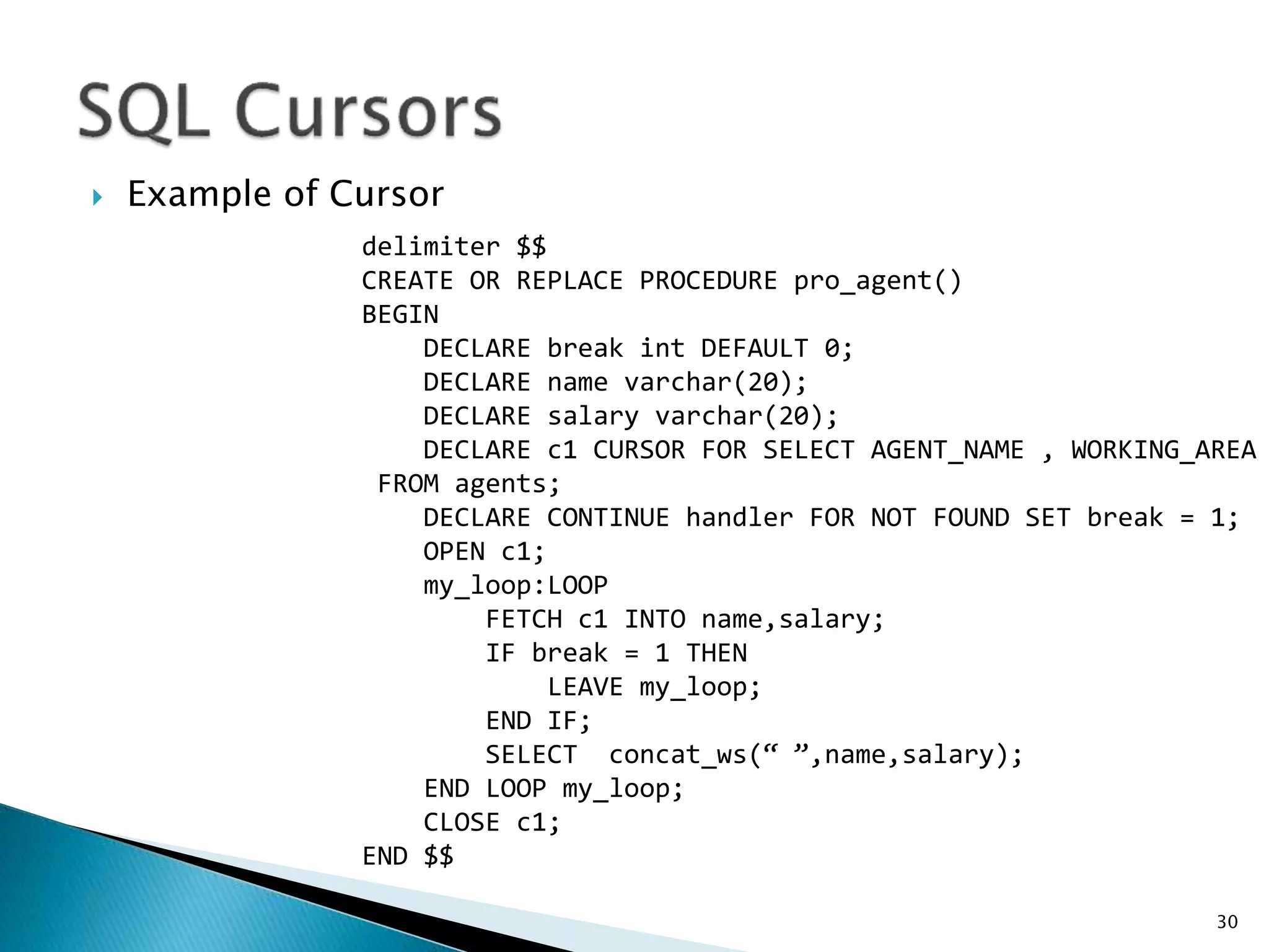  Example of Cursor
30
delimiter $$
CREATE OR REPLACE PROCEDURE pro_agent()
BEGIN
DECLARE break int DEFAULT 0;
DECLARE name varchar(20);
DECLARE salary varchar(20);
DECLARE c1 CURSOR FOR SELECT AGENT_NAME , WORKING_AREA
FROM agents;
DECLARE CONTINUE handler FOR NOT FOUND SET break = 1;
OPEN c1;
my_loop:LOOP
FETCH c1 INTO name,salary;
IF break = 1 THEN
LEAVE my_loop;
END IF;
SELECT concat_ws(“ ”,name,salary);
END LOOP my_loop;
CLOSE c1;
END $$
 