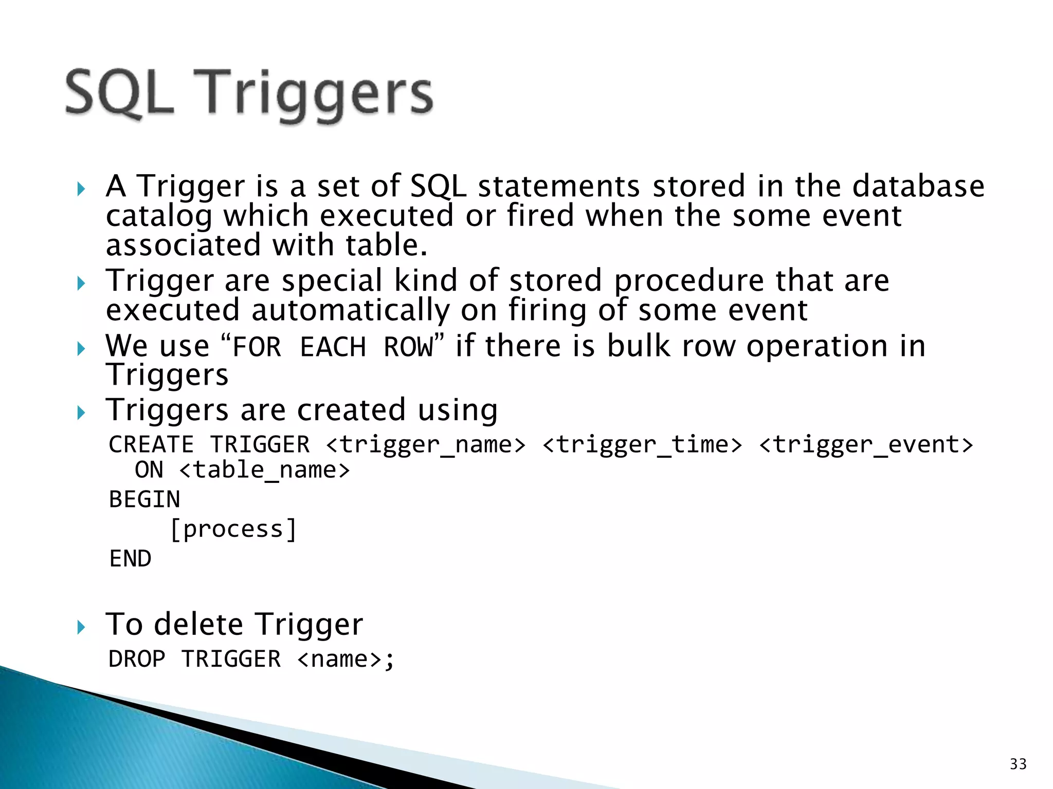 A Trigger is a set of SQL statements stored in the database
catalog which executed or fired when the some event
associated with table.
 Trigger are special kind of stored procedure that are
executed automatically on firing of some event
 We use “FOR EACH ROW” if there is bulk row operation in
Triggers
 Triggers are created using
CREATE TRIGGER <trigger_name> <trigger_time> <trigger_event>
ON <table_name>
BEGIN
[process]
END
 To delete Trigger
DROP TRIGGER <name>;
33
 