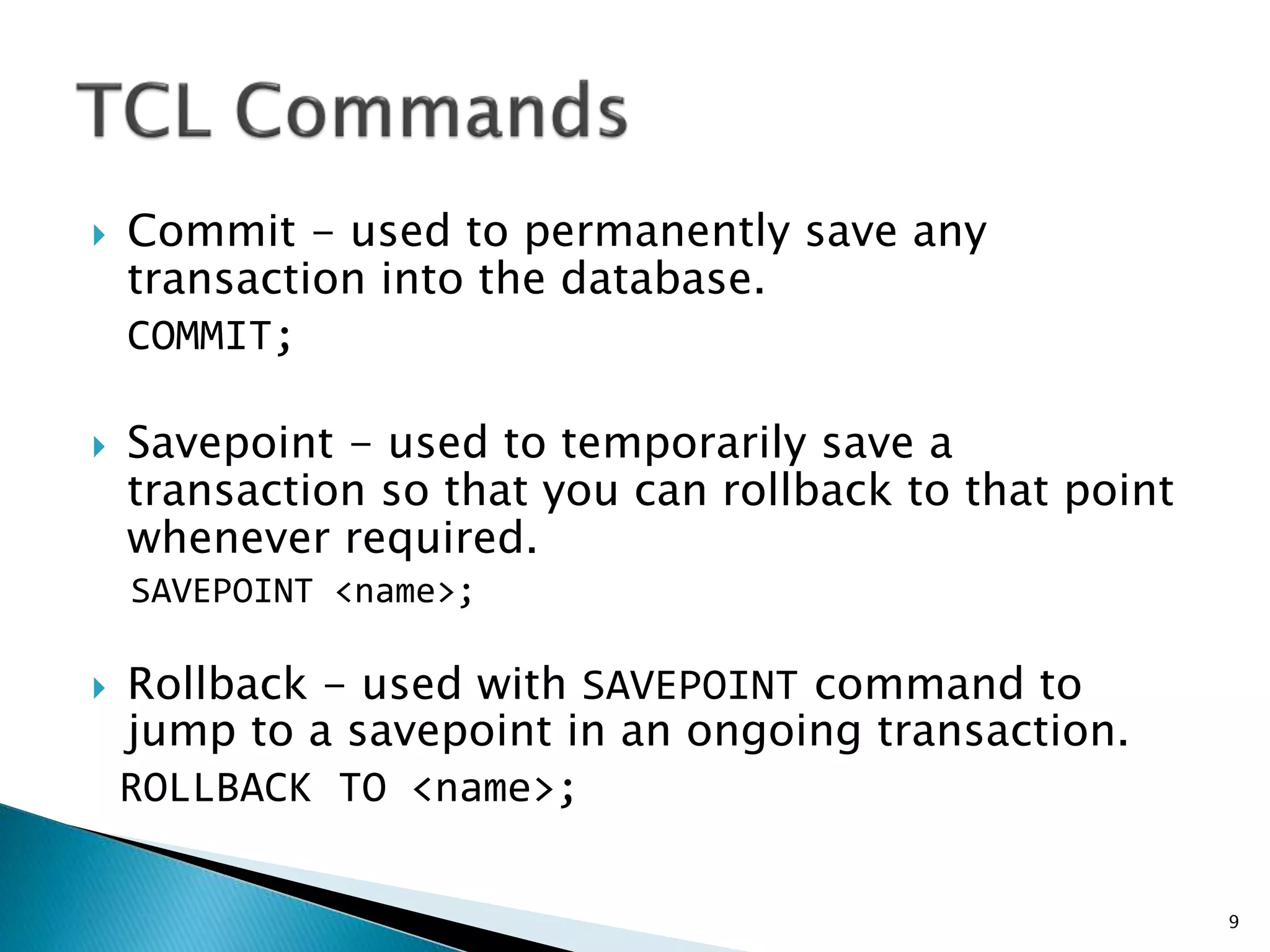  Commit - used to permanently save any
transaction into the database.
COMMIT;
 Savepoint - used to temporarily save a
transaction so that you can rollback to that point
whenever required.
SAVEPOINT <name>;
 Rollback - used with SAVEPOINT command to
jump to a savepoint in an ongoing transaction.
ROLLBACK TO <name>;
9
 