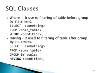  Where - it use to filtering of table before group
by statement.
SELECT <something>
FROM <some_table>
WHERE <condition>;
 Having – it used to filtering of table after group
by statement.
SELECT <something>
FROM <some_table>
GROUP BY <cols>
HAVING <condition>;
11
 