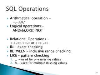  Arithmetical operation -
+,-,/,%,*
 Logical operations –
AND(&),OR(|),NOT
 Relational Operations –
<,>,<=,>=,= or <=> ,<>
 IN – exact checking
 BETWEEN – inclusive range checking
 LIKE – pattern checking
1. _ - used for one missing values
2. % - used for multiple missing values
12
 