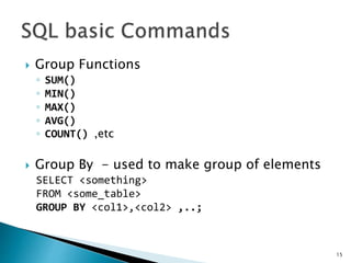  Group Functions
◦ SUM()
◦ MIN()
◦ MAX()
◦ AVG()
◦ COUNT() ,etc
 Group By - used to make group of elements
SELECT <something>
FROM <some_table>
GROUP BY <col1>,<col2> ,..;
15
 