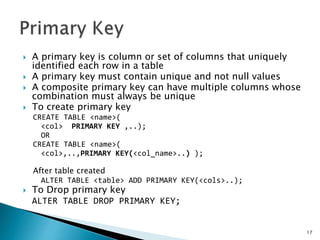  A primary key is column or set of columns that uniquely
identified each row in a table
 A primary key must contain unique and not null values
 A composite primary key can have multiple columns whose
combination must always be unique
 To create primary key
CREATE TABLE <name>(
<col> PRIMARY KEY ,..);
OR
CREATE TABLE <name>(
<col>,..,PRIMARY KEY(<col_name>..) );
After table created
ALTER TABLE <table> ADD PRIMARY KEY(<cols>..);
 To Drop primary key
ALTER TABLE DROP PRIMARY KEY;
17
 