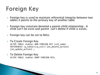  Foreign key is used to maintain referential integrity between two
tables it points to the primary key of another table
 Foreign key constrain denoted a parent child relationship . A
child can’t be exist and parent can’t delete if child is exists.
 Foreign key can be set to NULL
 To Create Foreign Key
ALTER TABLE <table> ADD FOREIGN KEY <col_name>
REFERENCES <p_table>(<p_col>) [on_delete_action]
[on_update_action] ;
 To Delete Foreign Key
ALTER TABLE <table> DROP FOREIGN KEY;
18
 