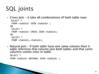  Cross Join – it take all combinations of both table rows
SELECT *
FROM <table1> JOIN <table2> ;
OR
SELECT *
FROM <table1> CROSS JOIN <table2>;
OR
SELECT *
FROM <table1>,<table2>;
 Natural Join – if both table have one same column then it
table reference that column join both tables and that same
columns comes ones in table.
SELECT *
FROM <table1> NATURAL JOIN <table2> ;
20
 