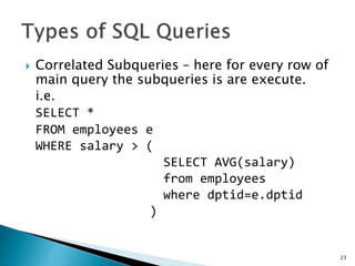  Correlated Subqueries – here for every row of
main query the subqueries is are execute.
i.e.
SELECT *
FROM employees e
WHERE salary > (
SELECT AVG(salary)
from employees
where dptid=e.dptid
)
23
 
