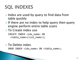  Index are used by query to find data from
table quickly
 If there are no index to help query then query
engine perform entire table scans
 To Create index use
CREATE INDEX <idx_name> ON
<table_name>(<col_name>);
 To Delete index
DROP INDEX <idx_name> ON <table_name>;
24
 
