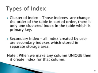  Clustered Index – Those indexes are change
the order of the table in sorted order, there is
only one clustered index in the table which is
primary key.
 Secondary Index – all index created by user
are secondary indexes which stored in
separate storage area.
Note : When we make any column UNIQUE then
it create index for that column.
25
 