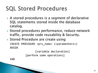  A stored procedures is a segment of declarative
SQL statements stored inside the database
catalog.
 Stored procedures performance, reduce network
traffic, provide code reusability & Security.
 Stored Procedure are create using
CREATE PROCEDURE <prs_name> (<paramenters>)
BEGIN
[variable declaration]
[perform some operations]
END
26
 