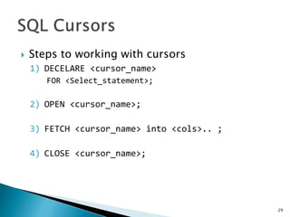 Steps to working with cursors
1) DECELARE <cursor_name>
FOR <Select_statement>;
2) OPEN <cursor_name>;
3) FETCH <cursor_name> into <cols>.. ;
4) CLOSE <cursor_name>;
29
 