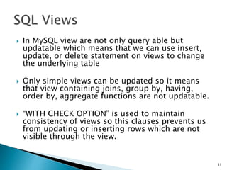  In MySQL view are not only query able but
updatable which means that we can use insert,
update, or delete statement on views to change
the underlying table
 Only simple views can be updated so it means
that view containing joins, group by, having,
order by, aggregate functions are not updatable.
 “WITH CHECK OPTION” is used to maintain
consistency of views so this clauses prevents us
from updating or inserting rows which are not
visible through the view.
31
 