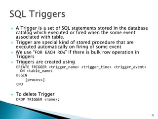  A Trigger is a set of SQL statements stored in the database
catalog which executed or fired when the some event
associated with table.
 Trigger are special kind of stored procedure that are
executed automatically on firing of some event
 We use “FOR EACH ROW” if there is bulk row operation in
Triggers
 Triggers are created using
CREATE TRIGGER <trigger_name> <trigger_time> <trigger_event>
ON <table_name>
BEGIN
[process]
END
 To delete Trigger
DROP TRIGGER <name>;
33
 
