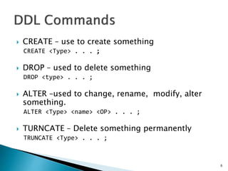  CREATE – use to create something
CREATE <Type> . . . ;
 DROP – used to delete something
DROP <type> . . . ;
 ALTER –used to change, rename, modify, alter
something.
ALTER <Type> <name> <OP> . . . ;
 TURNCATE – Delete something permanently
TRUNCATE <Type> . . . ;
6
 