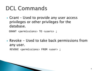  Grant – Used to provide any user access
privileges or other privileges for the
database.
GRANT <permissions> TO <users> ;
 Revoke - Used to take back permissions from
any user.
REVOKE <permissions> FROM <user> ;
8
 