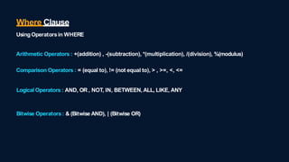 Arithmetic Operators : +(addition) , -(subtraction), *(multiplication), /(division), %(modulus)
Comparison Operators : = (equal to), != (not equal to), > , >=, <, <=
Logical Operators : AND, OR , NOT, IN, BETWEEN, ALL, LIKE, ANY
Bitwise Operators: & (Bitwise AND), | (Bitwise OR)
Where Clause
UsingOperatorsin WHERE
 