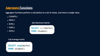Aggregate Functions
Aggregare functions perform a calculation on a set of values, and return a single value.
COUNT( )
MAX( )
MIN( )
SUM( )
AVG()
Get Average marks
Get Maximum Marks
 
