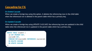 Cascading for FK
On Delete Cascade
When we create a foreign key using this option, it deletes the referencing rows in the child table
when the referenced row is deleted in the parent table which has a primary key.
On Update Cascade
When we create a foreign key using UPDATE CASCADE the referencing rows are updated in the child
table when the referenced row is updated in the parent table which has a primary key.
 