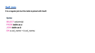 Self Join
It is a regular join but the table is joined with itself.
Syntax
SELECT column(s)
FROM table as a
JOIN table as b
ON a.col_name = b.col_name;
 