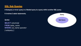 SQLSub Queries
A Subquery or Inner query or a Nested query is a query within another SQL query.
Query
Sub Query
It involves2 select statements.
Syntax
SELECT column(s)
FROM table_name
WHERE col_name operator
( subquery );
 