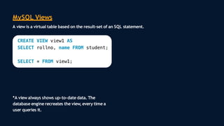 MySQL Views
A view is a virtual table based on the result-set of an SQL statement.
*A view always shows up-to-date data. The
database engine recreates the view, every time a
user queries it.
 