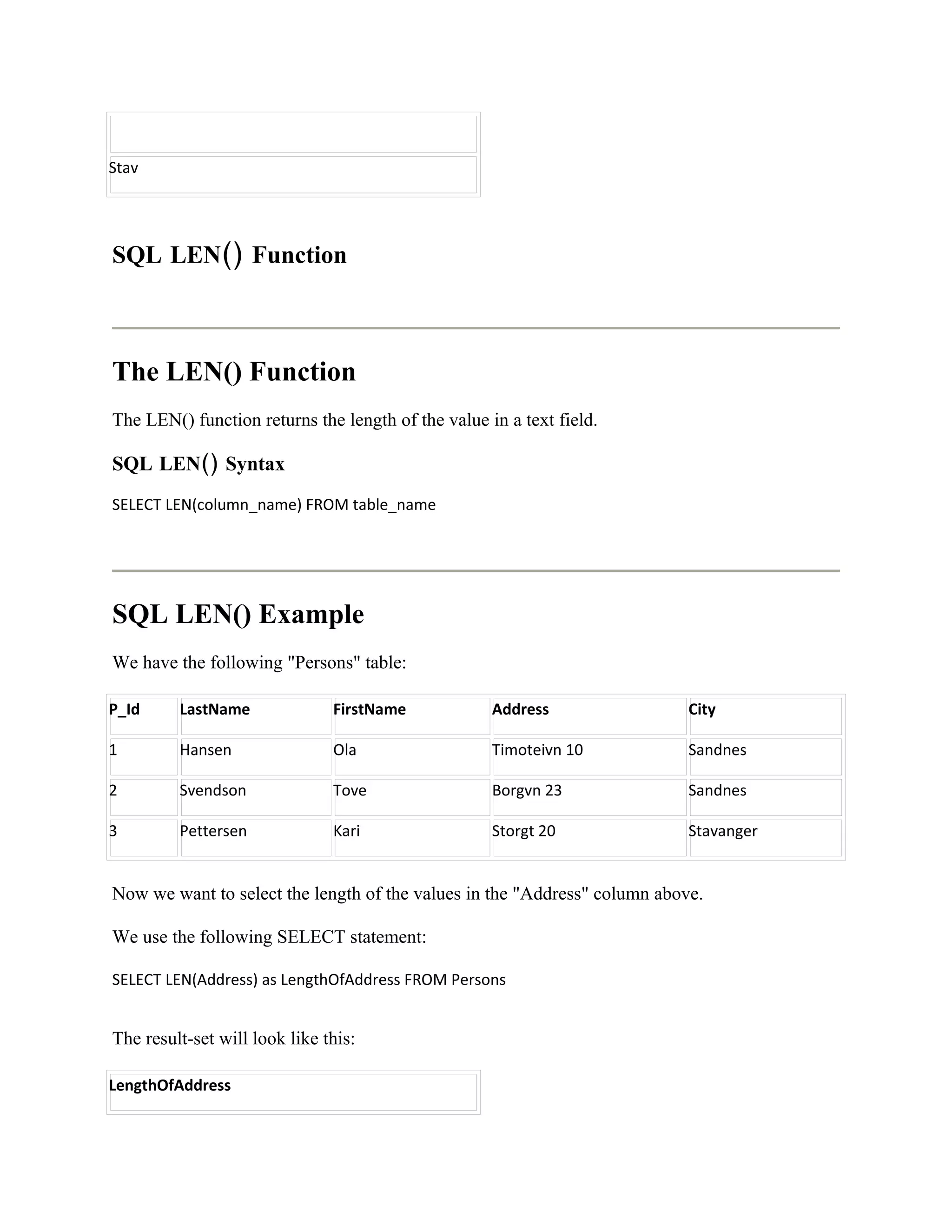 Stav




SQL LEN() Function



The LEN() Function
The LEN() function returns the length of the value in a text field.

SQL LEN() Syntax
SELECT LEN(column_name) FROM table_name




SQL LEN() Example
We have the following "Persons" table:

P_Id     LastName              FirstName            Address                City

1        Hansen                Ola                  Timoteivn 10           Sandnes

2        Svendson              Tove                 Borgvn 23              Sandnes

3        Pettersen             Kari                 Storgt 20              Stavanger


Now we want to select the length of the values in the "Address" column above.

We use the following SELECT statement:

SELECT LEN(Address) as LengthOfAddress FROM Persons


The result-set will look like this:

LengthOfAddress
 