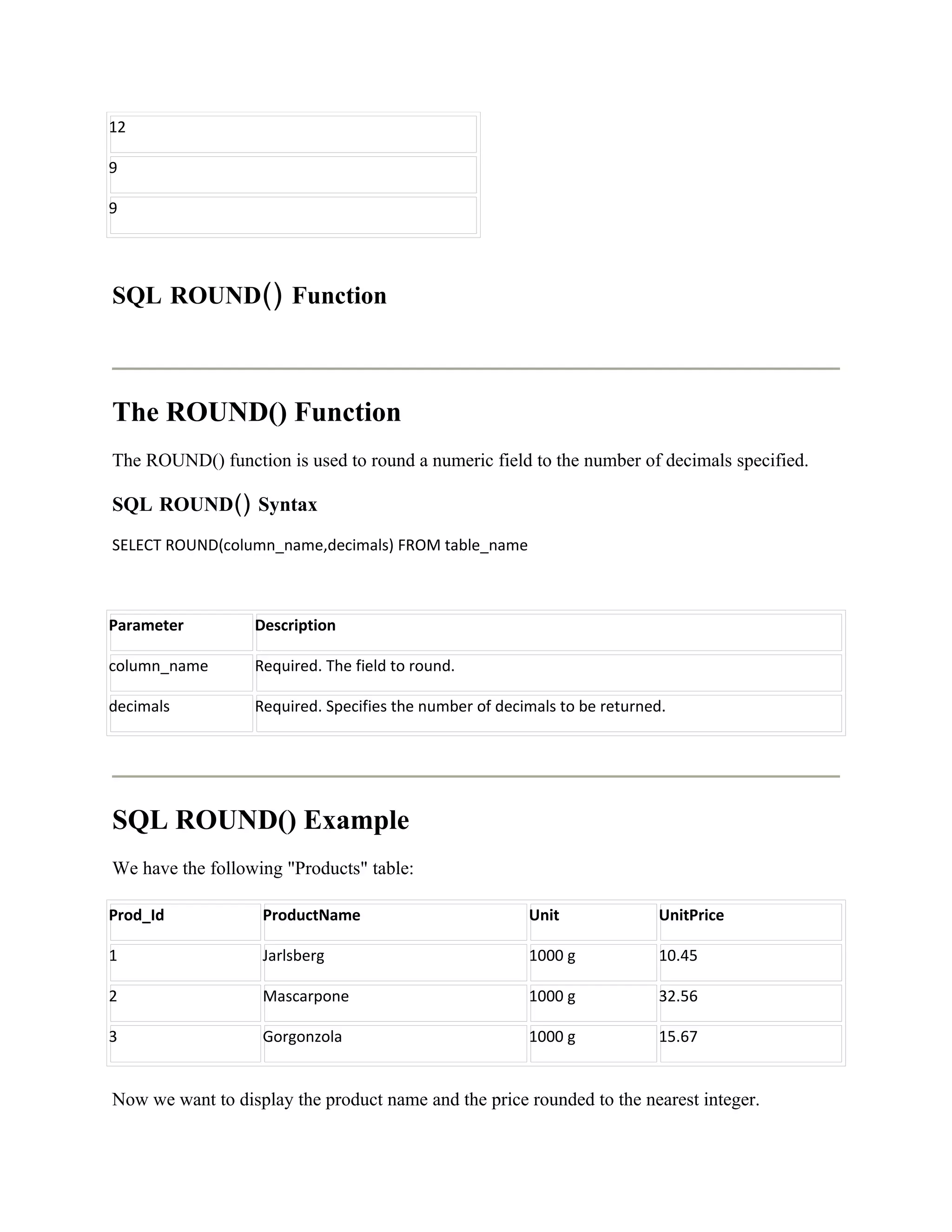 12

9

9




SQL ROUND() Function



The ROUND() Function
The ROUND() function is used to round a numeric field to the number of decimals specified.

SQL ROUND() Syntax
SELECT ROUND(column_name,decimals) FROM table_name



Parameter         Description

column_name       Required. The field to round.

decimals          Required. Specifies the number of decimals to be returned.




SQL ROUND() Example
We have the following "Products" table:

Prod_Id            ProductName                          Unit              UnitPrice

1                  Jarlsberg                            1000 g            10.45

2                  Mascarpone                           1000 g            32.56

3                  Gorgonzola                           1000 g            15.67


Now we want to display the product name and the price rounded to the nearest integer.
 