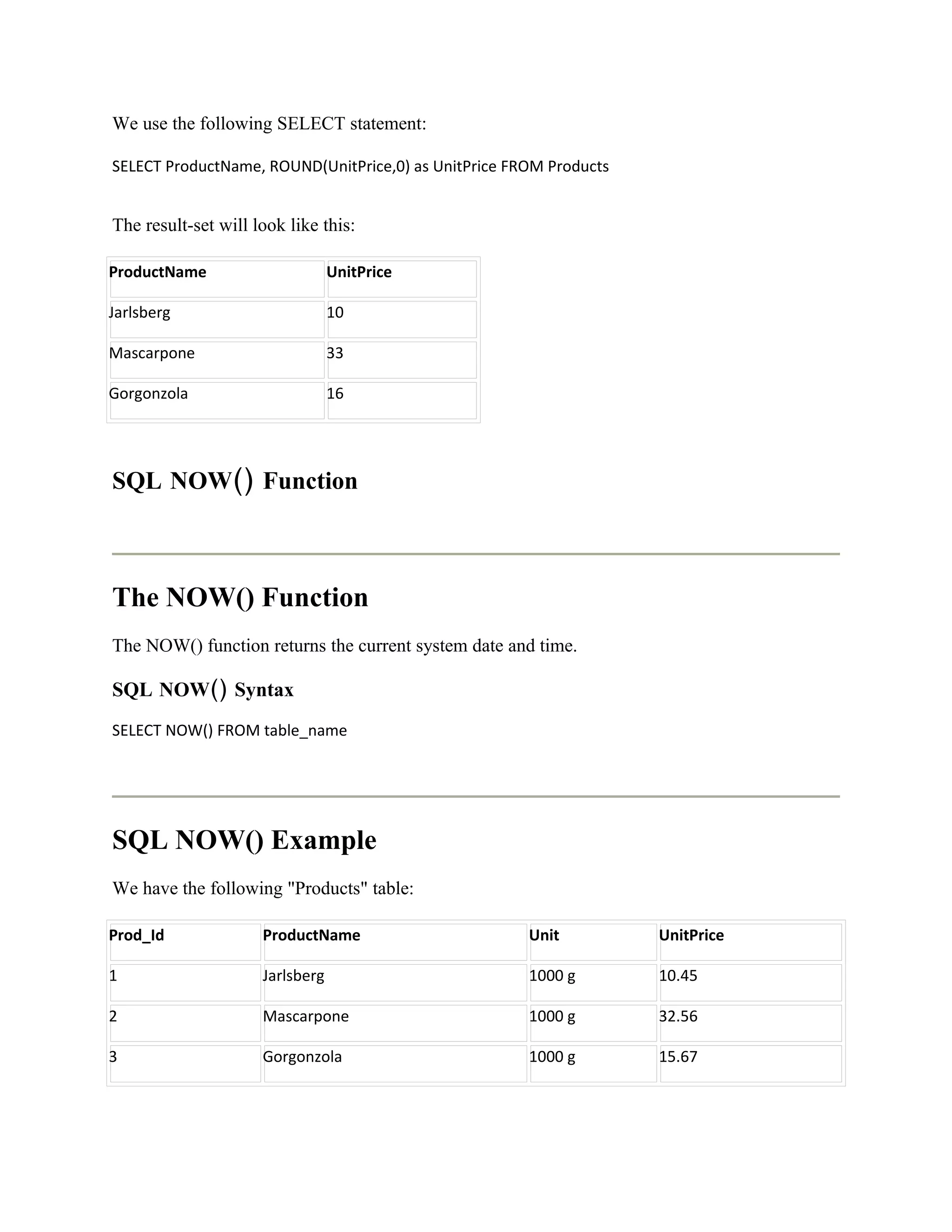 We use the following SELECT statement:

SELECT ProductName, ROUND(UnitPrice,0) as UnitPrice FROM Products


The result-set will look like this:

ProductName                      UnitPrice

Jarlsberg                        10

Mascarpone                       33

Gorgonzola                       16




SQL NOW() Function



The NOW() Function
The NOW() function returns the current system date and time.

SQL NOW() Syntax
SELECT NOW() FROM table_name




SQL NOW() Example
We have the following "Products" table:

Prod_Id              ProductName                      Unit          UnitPrice

1                    Jarlsberg                        1000 g        10.45

2                    Mascarpone                       1000 g        32.56

3                    Gorgonzola                       1000 g        15.67
 