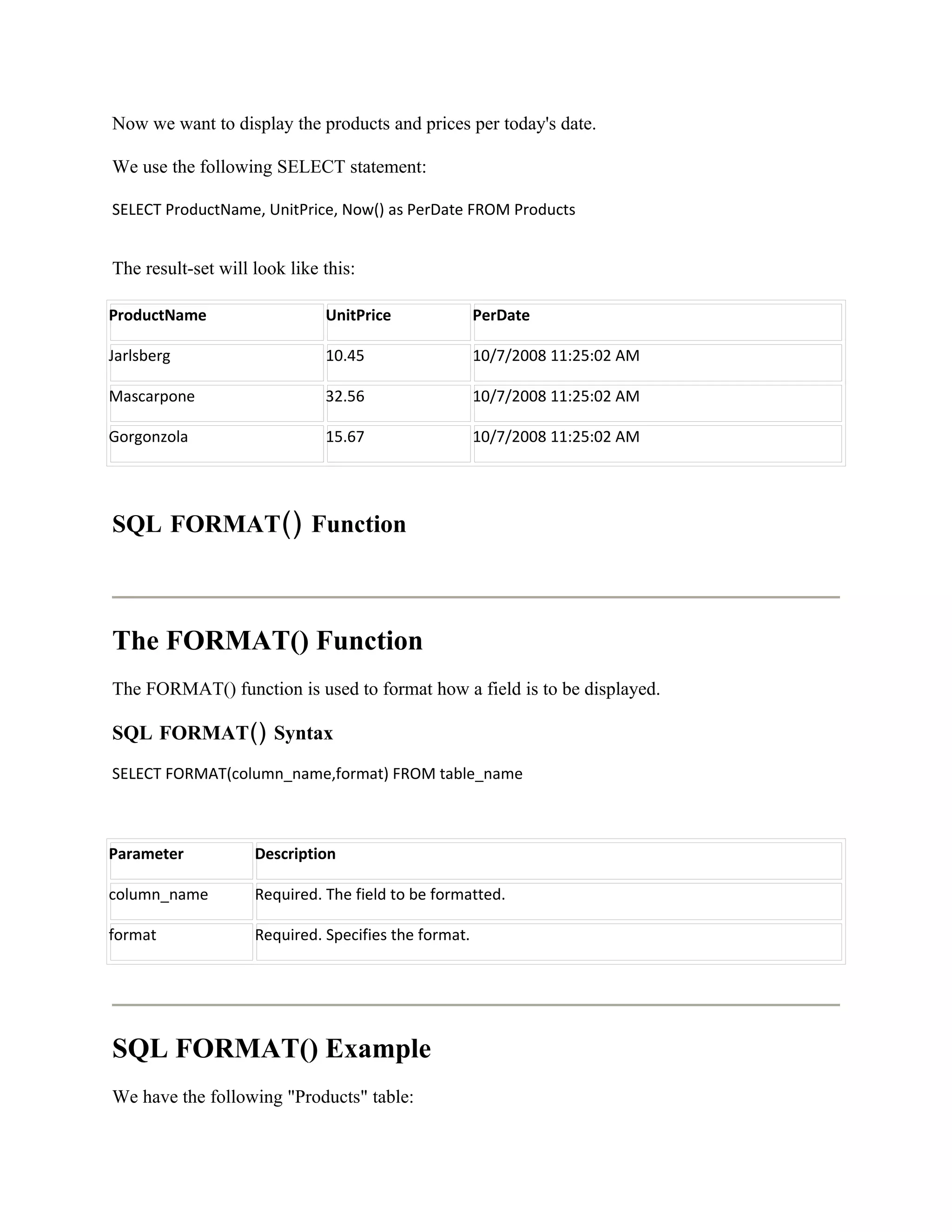 Now we want to display the products and prices per today's date.

We use the following SELECT statement:

SELECT ProductName, UnitPrice, Now() as PerDate FROM Products


The result-set will look like this:

ProductName                   UnitPrice               PerDate

Jarlsberg                     10.45                   10/7/2008 11:25:02 AM

Mascarpone                    32.56                   10/7/2008 11:25:02 AM

Gorgonzola                    15.67                   10/7/2008 11:25:02 AM




SQL FORMAT() Function



The FORMAT() Function
The FORMAT() function is used to format how a field is to be displayed.

SQL FORMAT() Syntax
SELECT FORMAT(column_name,format) FROM table_name



Parameter           Description

column_name         Required. The field to be formatted.

format              Required. Specifies the format.




SQL FORMAT() Example
We have the following "Products" table:
 
