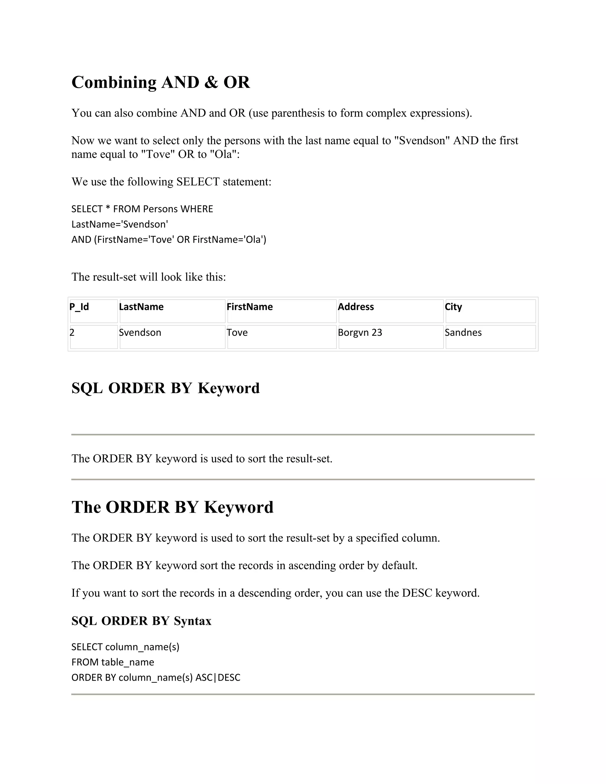 Combining AND & OR
You can also combine AND and OR (use parenthesis to form complex expressions).

Now we want to select only the persons with the last name equal to "Svendson" AND the first
name equal to "Tove" OR to "Ola":

We use the following SELECT statement:

SELECT * FROM Persons WHERE
LastName='Svendson'
AND (FirstName='Tove' OR FirstName='Ola')


The result-set will look like this:

P_Id      LastName                    FirstName        Address               City

2         Svendson                    Tove             Borgvn 23             Sandnes




SQL ORDER BY Keyword



The ORDER BY keyword is used to sort the result-set.



The ORDER BY Keyword
The ORDER BY keyword is used to sort the result-set by a specified column.

The ORDER BY keyword sort the records in ascending order by default.

If you want to sort the records in a descending order, you can use the DESC keyword.

SQL ORDER BY Syntax
SELECT column_name(s)
FROM table_name
ORDER BY column_name(s) ASC|DESC
 