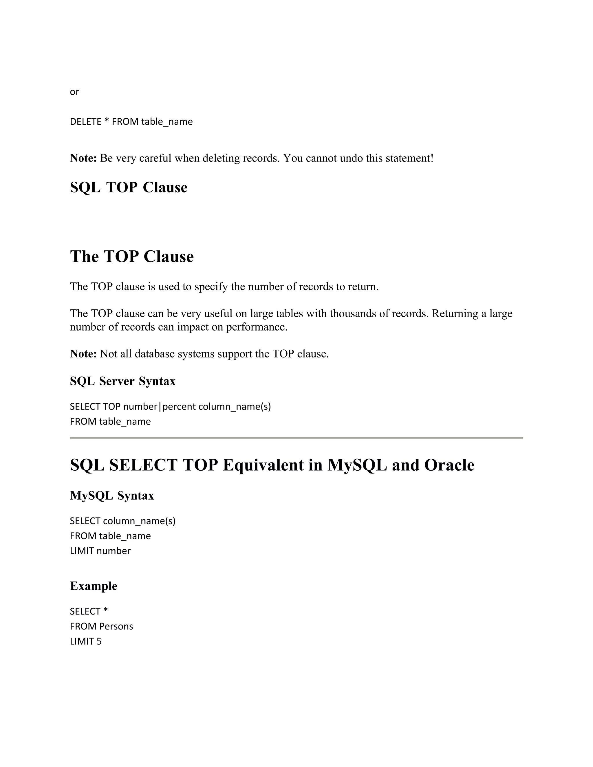 or

DELETE * FROM table_name


Note: Be very careful when deleting records. You cannot undo this statement!

SQL TOP Clause



The TOP Clause
The TOP clause is used to specify the number of records to return.

The TOP clause can be very useful on large tables with thousands of records. Returning a large
number of records can impact on performance.

Note: Not all database systems support the TOP clause.

SQL Server Syntax
SELECT TOP number|percent column_name(s)
FROM table_name



SQL SELECT TOP Equivalent in MySQL and Oracle
MySQL Syntax
SELECT column_name(s)
FROM table_name
LIMIT number


Example
SELECT *
FROM Persons
LIMIT 5
 