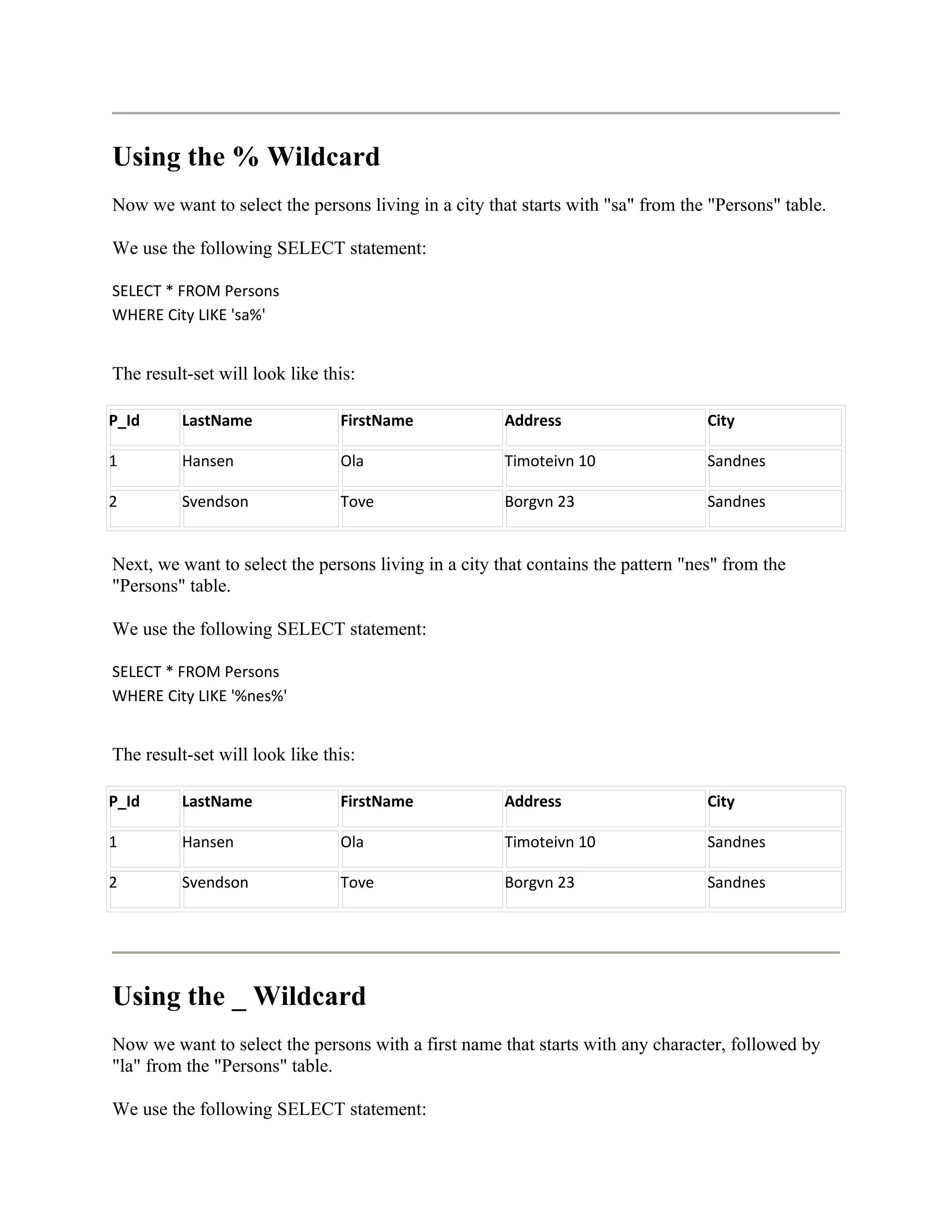 Using the % Wildcard
Now we want to select the persons living in a city that starts with "sa" from the "Persons" table.

We use the following SELECT statement:

SELECT * FROM Persons
WHERE City LIKE 'sa%'


The result-set will look like this:

P_Id      LastName              FirstName             Address                     City

1         Hansen                Ola                   Timoteivn 10                Sandnes

2         Svendson              Tove                  Borgvn 23                   Sandnes


Next, we want to select the persons living in a city that contains the pattern "nes" from the
"Persons" table.

We use the following SELECT statement:

SELECT * FROM Persons
WHERE City LIKE '%nes%'


The result-set will look like this:

P_Id      LastName              FirstName             Address                     City

1         Hansen                Ola                   Timoteivn 10                Sandnes

2         Svendson              Tove                  Borgvn 23                   Sandnes




Using the _ Wildcard
Now we want to select the persons with a first name that starts with any character, followed by
"la" from the "Persons" table.

We use the following SELECT statement:
 