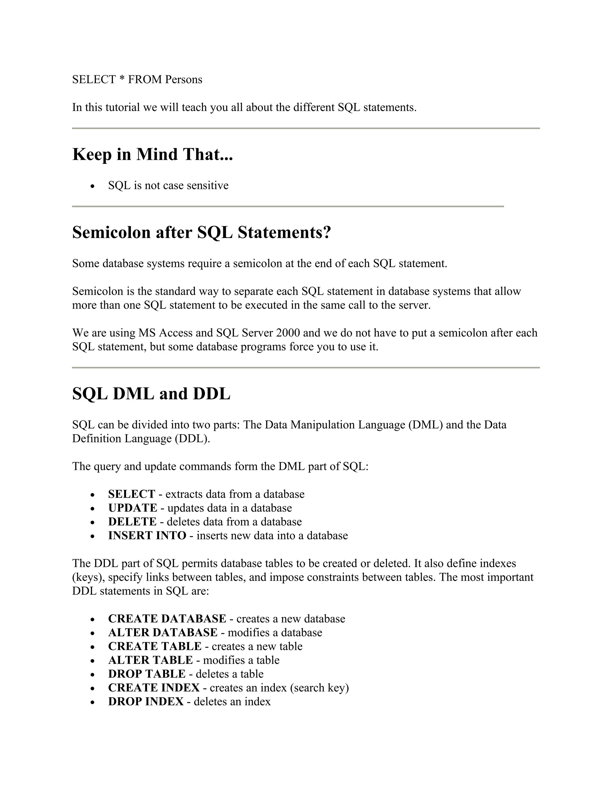 SELECT * FROM Persons

In this tutorial we will teach you all about the different SQL statements.



Keep in Mind That...
   •   SQL is not case sensitive



Semicolon after SQL Statements?
Some database systems require a semicolon at the end of each SQL statement.

Semicolon is the standard way to separate each SQL statement in database systems that allow
more than one SQL statement to be executed in the same call to the server.

We are using MS Access and SQL Server 2000 and we do not have to put a semicolon after each
SQL statement, but some database programs force you to use it.



SQL DML and DDL
SQL can be divided into two parts: The Data Manipulation Language (DML) and the Data
Definition Language (DDL).

The query and update commands form the DML part of SQL:

   •   SELECT - extracts data from a database
   •   UPDATE - updates data in a database
   •   DELETE - deletes data from a database
   •   INSERT INTO - inserts new data into a database

The DDL part of SQL permits database tables to be created or deleted. It also define indexes
(keys), specify links between tables, and impose constraints between tables. The most important
DDL statements in SQL are:

   •   CREATE DATABASE - creates a new database
   •   ALTER DATABASE - modifies a database
   •   CREATE TABLE - creates a new table
   •   ALTER TABLE - modifies a table
   •   DROP TABLE - deletes a table
   •   CREATE INDEX - creates an index (search key)
   •   DROP INDEX - deletes an index
 