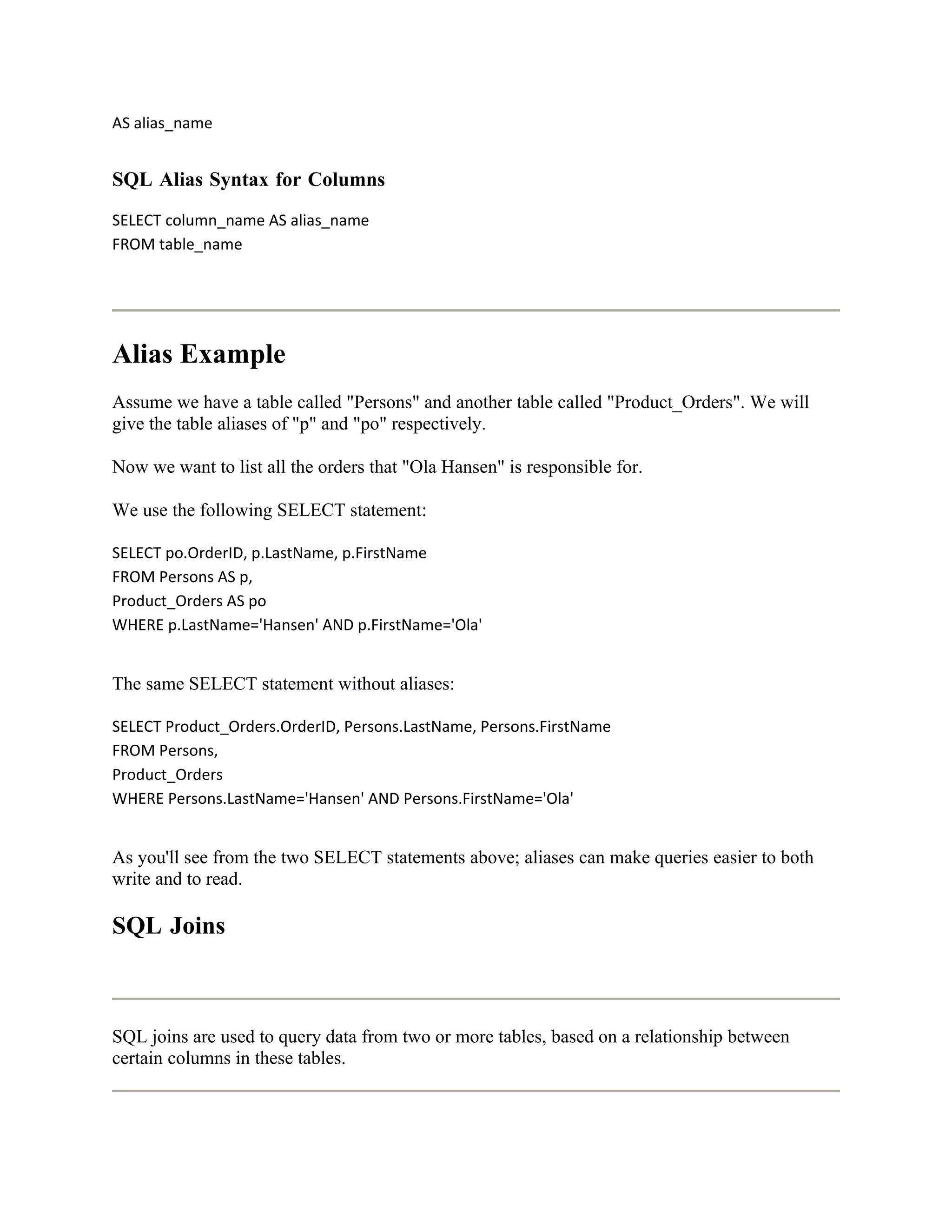 AS alias_name


SQL Alias Syntax for Columns
SELECT column_name AS alias_name
FROM table_name




Alias Example
Assume we have a table called "Persons" and another table called "Product_Orders". We will
give the table aliases of "p" and "po" respectively.

Now we want to list all the orders that "Ola Hansen" is responsible for.

We use the following SELECT statement:

SELECT po.OrderID, p.LastName, p.FirstName
FROM Persons AS p,
Product_Orders AS po
WHERE p.LastName='Hansen' AND p.FirstName='Ola'


The same SELECT statement without aliases:

SELECT Product_Orders.OrderID, Persons.LastName, Persons.FirstName
FROM Persons,
Product_Orders
WHERE Persons.LastName='Hansen' AND Persons.FirstName='Ola'


As you'll see from the two SELECT statements above; aliases can make queries easier to both
write and to read.

SQL Joins



SQL joins are used to query data from two or more tables, based on a relationship between
certain columns in these tables.
 