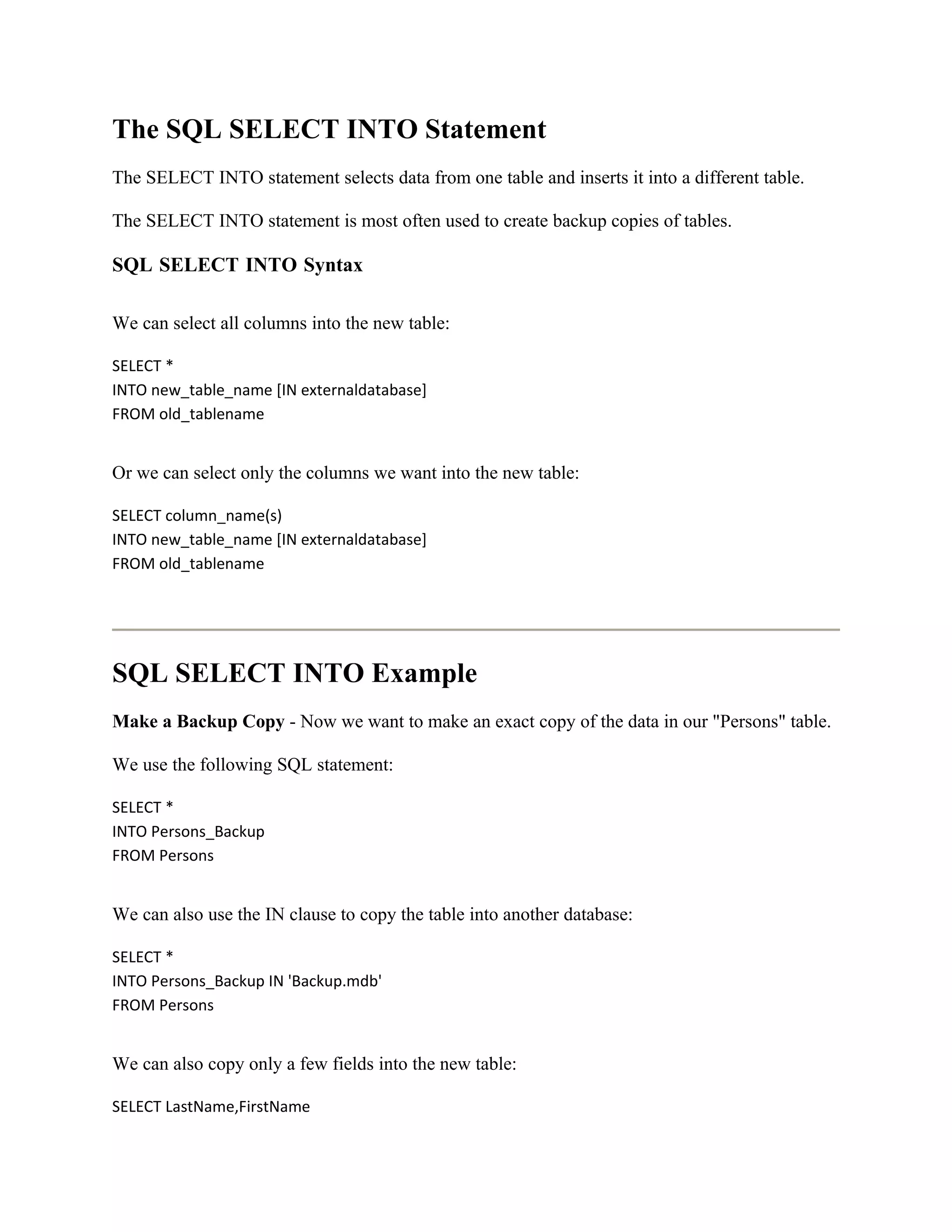 The SQL SELECT INTO Statement
The SELECT INTO statement selects data from one table and inserts it into a different table.

The SELECT INTO statement is most often used to create backup copies of tables.

SQL SELECT INTO Syntax

We can select all columns into the new table:

SELECT *
INTO new_table_name [IN externaldatabase]
FROM old_tablename


Or we can select only the columns we want into the new table:

SELECT column_name(s)
INTO new_table_name [IN externaldatabase]
FROM old_tablename




SQL SELECT INTO Example
Make a Backup Copy - Now we want to make an exact copy of the data in our "Persons" table.

We use the following SQL statement:

SELECT *
INTO Persons_Backup
FROM Persons


We can also use the IN clause to copy the table into another database:

SELECT *
INTO Persons_Backup IN 'Backup.mdb'
FROM Persons


We can also copy only a few fields into the new table:

SELECT LastName,FirstName
 