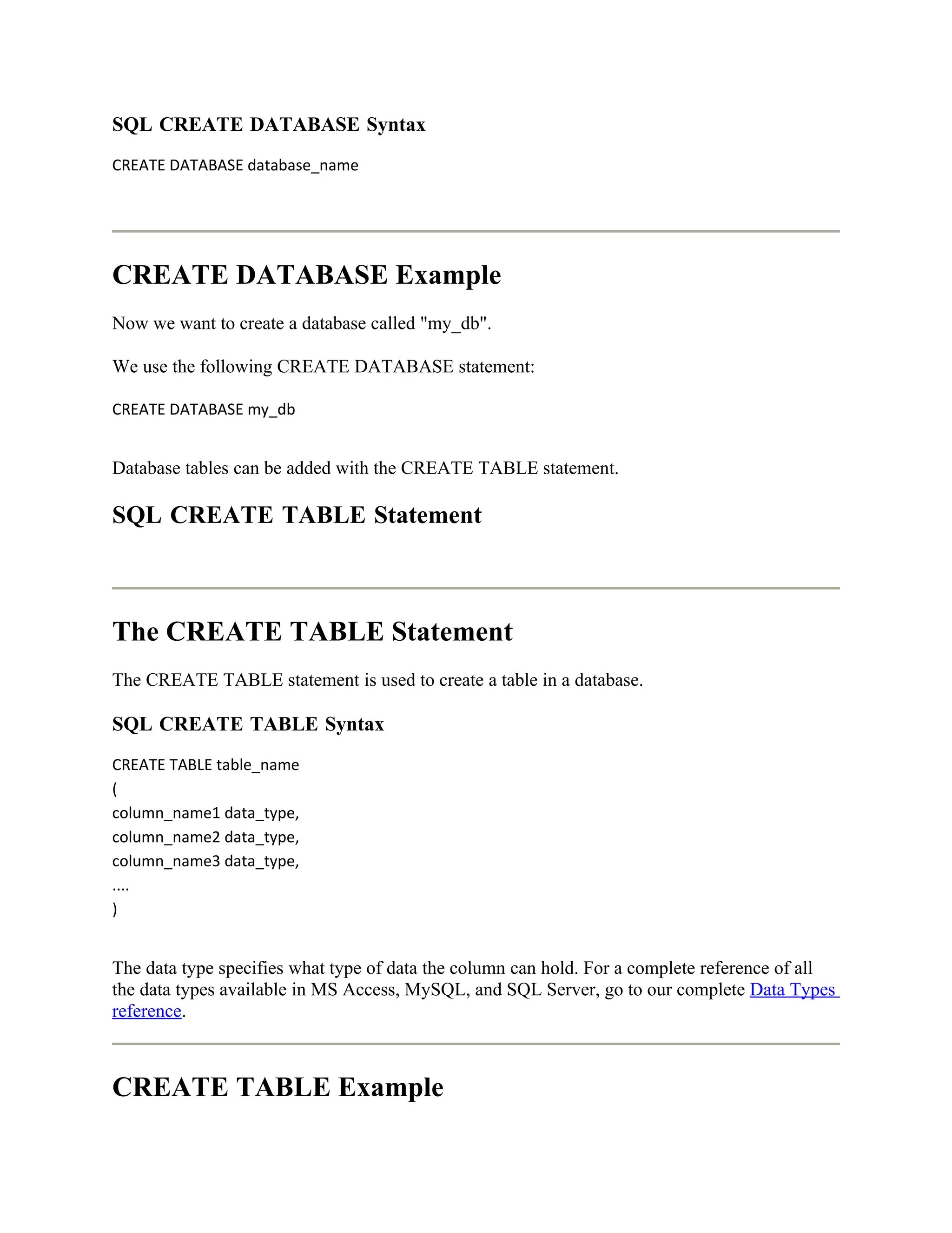 SQL CREATE DATABASE Syntax
CREATE DATABASE database_name




CREATE DATABASE Example
Now we want to create a database called "my_db".

We use the following CREATE DATABASE statement:

CREATE DATABASE my_db


Database tables can be added with the CREATE TABLE statement.

SQL CREATE TABLE Statement



The CREATE TABLE Statement
The CREATE TABLE statement is used to create a table in a database.

SQL CREATE TABLE Syntax
CREATE TABLE table_name
(
column_name1 data_type,
column_name2 data_type,
column_name3 data_type,
....
)


The data type specifies what type of data the column can hold. For a complete reference of all
the data types available in MS Access, MySQL, and SQL Server, go to our complete Data Types
reference.



CREATE TABLE Example
 