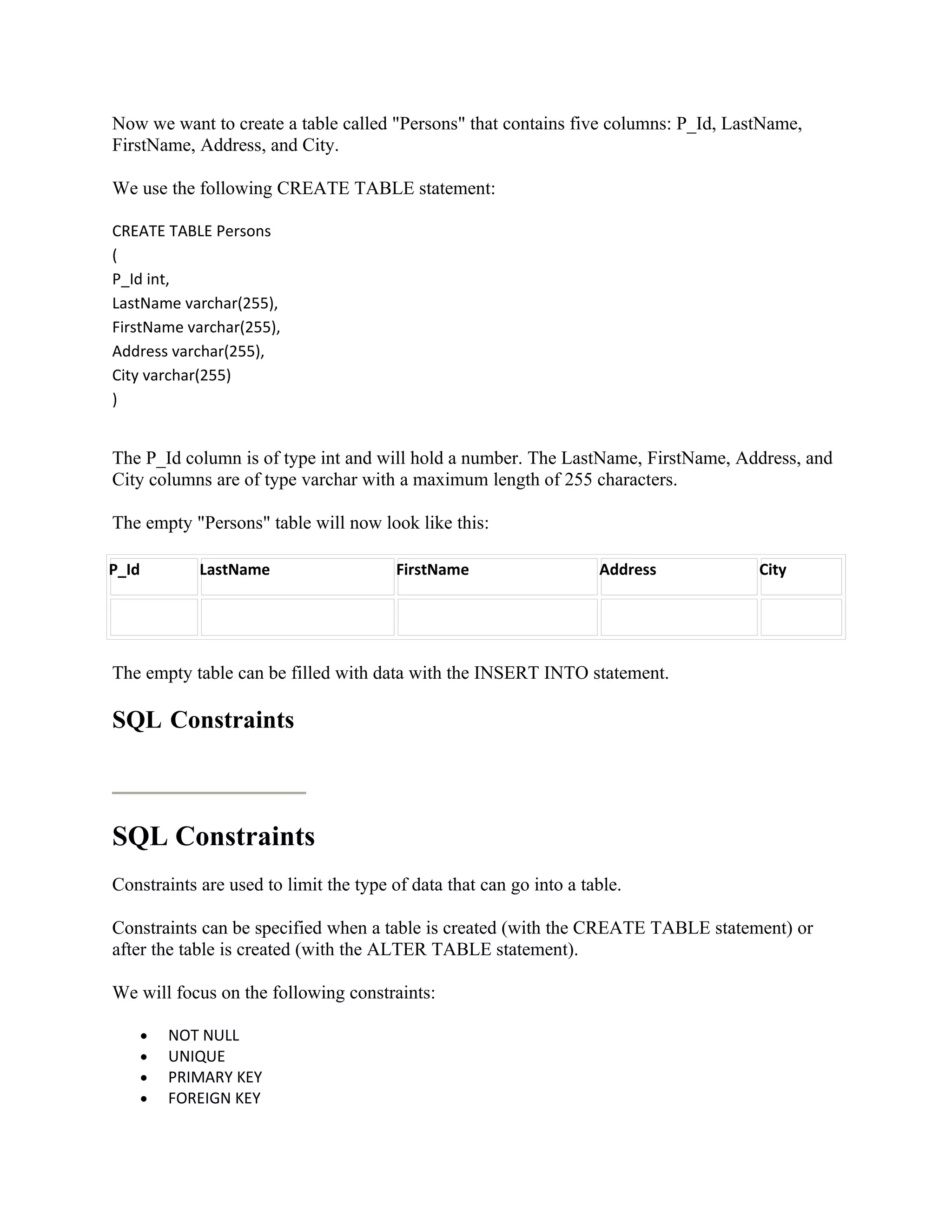 Now we want to create a table called "Persons" that contains five columns: P_Id, LastName,
FirstName, Address, and City.

We use the following CREATE TABLE statement:

CREATE TABLE Persons
(
P_Id int,
LastName varchar(255),
FirstName varchar(255),
Address varchar(255),
City varchar(255)
)


The P_Id column is of type int and will hold a number. The LastName, FirstName, Address, and
City columns are of type varchar with a maximum length of 255 characters.

The empty "Persons" table will now look like this:

P_Id          LastName                  FirstName                   Address         City




The empty table can be filled with data with the INSERT INTO statement.

SQL Constraints



SQL Constraints
Constraints are used to limit the type of data that can go into a table.

Constraints can be specified when a table is created (with the CREATE TABLE statement) or
after the table is created (with the ALTER TABLE statement).

We will focus on the following constraints:

       •   NOT NULL
       •   UNIQUE
       •   PRIMARY KEY
       •   FOREIGN KEY
 