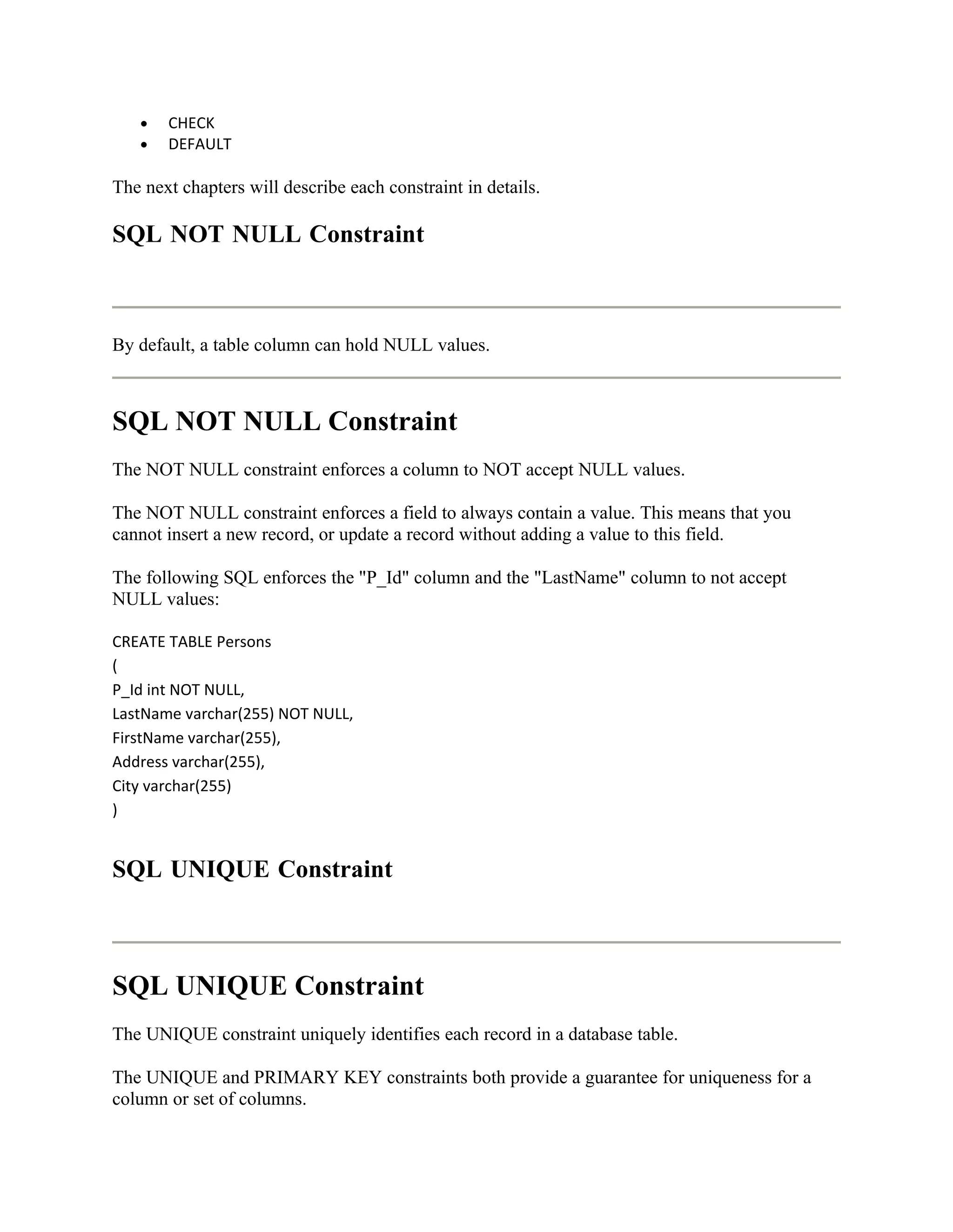 •   CHECK
   •   DEFAULT

The next chapters will describe each constraint in details.

SQL NOT NULL Constraint



By default, a table column can hold NULL values.



SQL NOT NULL Constraint
The NOT NULL constraint enforces a column to NOT accept NULL values.

The NOT NULL constraint enforces a field to always contain a value. This means that you
cannot insert a new record, or update a record without adding a value to this field.

The following SQL enforces the "P_Id" column and the "LastName" column to not accept
NULL values:

CREATE TABLE Persons
(
P_Id int NOT NULL,
LastName varchar(255) NOT NULL,
FirstName varchar(255),
Address varchar(255),
City varchar(255)
)


SQL UNIQUE Constraint



SQL UNIQUE Constraint
The UNIQUE constraint uniquely identifies each record in a database table.

The UNIQUE and PRIMARY KEY constraints both provide a guarantee for uniqueness for a
column or set of columns.
 