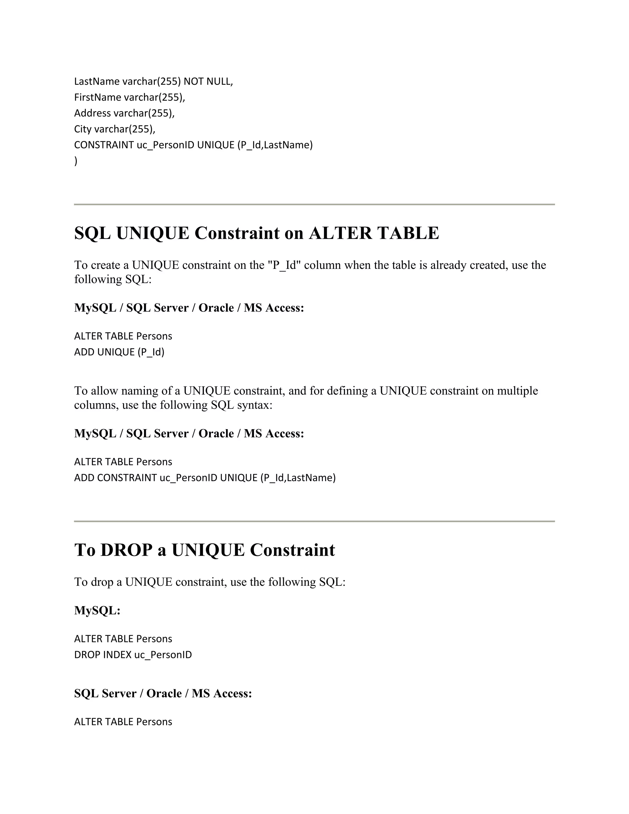 LastName varchar(255) NOT NULL,
FirstName varchar(255),
Address varchar(255),
City varchar(255),
CONSTRAINT uc_PersonID UNIQUE (P_Id,LastName)
)




SQL UNIQUE Constraint on ALTER TABLE
To create a UNIQUE constraint on the "P_Id" column when the table is already created, use the
following SQL:

MySQL / SQL Server / Oracle / MS Access:

ALTER TABLE Persons
ADD UNIQUE (P_Id)


To allow naming of a UNIQUE constraint, and for defining a UNIQUE constraint on multiple
columns, use the following SQL syntax:

MySQL / SQL Server / Oracle / MS Access:

ALTER TABLE Persons
ADD CONSTRAINT uc_PersonID UNIQUE (P_Id,LastName)




To DROP a UNIQUE Constraint
To drop a UNIQUE constraint, use the following SQL:

MySQL:

ALTER TABLE Persons
DROP INDEX uc_PersonID


SQL Server / Oracle / MS Access:

ALTER TABLE Persons
 