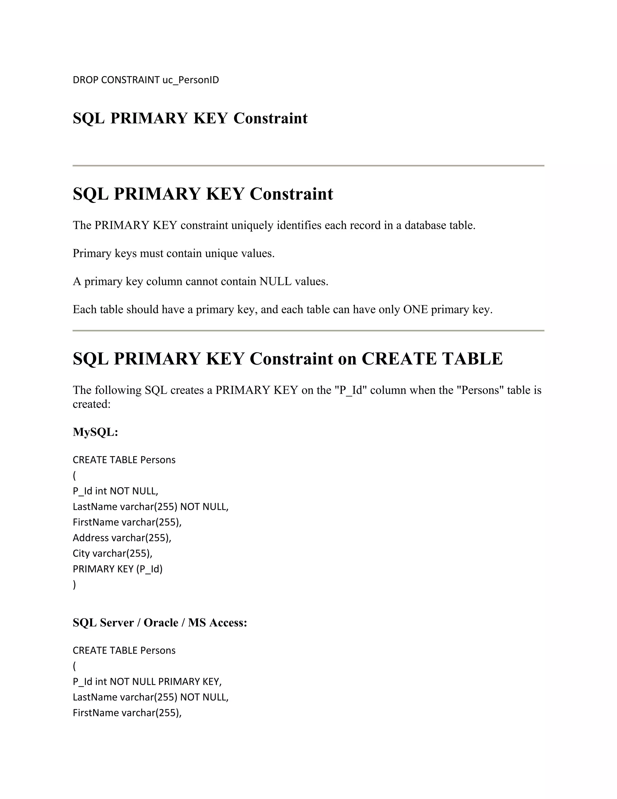DROP CONSTRAINT uc_PersonID


SQL PRIMARY KEY Constraint



SQL PRIMARY KEY Constraint
The PRIMARY KEY constraint uniquely identifies each record in a database table.

Primary keys must contain unique values.

A primary key column cannot contain NULL values.

Each table should have a primary key, and each table can have only ONE primary key.



SQL PRIMARY KEY Constraint on CREATE TABLE
The following SQL creates a PRIMARY KEY on the "P_Id" column when the "Persons" table is
created:

MySQL:

CREATE TABLE Persons
(
P_Id int NOT NULL,
LastName varchar(255) NOT NULL,
FirstName varchar(255),
Address varchar(255),
City varchar(255),
PRIMARY KEY (P_Id)
)


SQL Server / Oracle / MS Access:

CREATE TABLE Persons
(
P_Id int NOT NULL PRIMARY KEY,
LastName varchar(255) NOT NULL,
FirstName varchar(255),
 