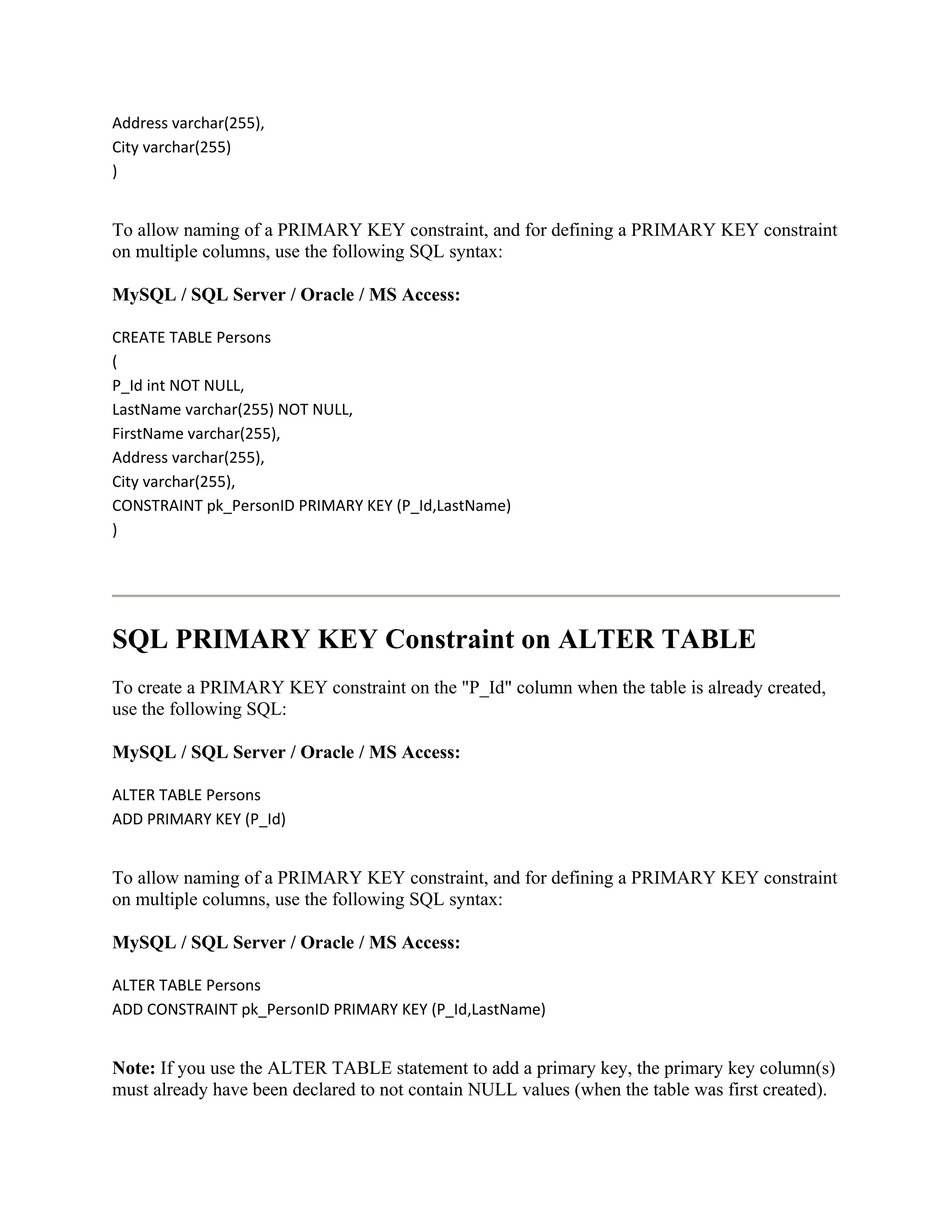 Address varchar(255),
City varchar(255)
)


To allow naming of a PRIMARY KEY constraint, and for defining a PRIMARY KEY constraint
on multiple columns, use the following SQL syntax:

MySQL / SQL Server / Oracle / MS Access:

CREATE TABLE Persons
(
P_Id int NOT NULL,
LastName varchar(255) NOT NULL,
FirstName varchar(255),
Address varchar(255),
City varchar(255),
CONSTRAINT pk_PersonID PRIMARY KEY (P_Id,LastName)
)




SQL PRIMARY KEY Constraint on ALTER TABLE
To create a PRIMARY KEY constraint on the "P_Id" column when the table is already created,
use the following SQL:

MySQL / SQL Server / Oracle / MS Access:

ALTER TABLE Persons
ADD PRIMARY KEY (P_Id)


To allow naming of a PRIMARY KEY constraint, and for defining a PRIMARY KEY constraint
on multiple columns, use the following SQL syntax:

MySQL / SQL Server / Oracle / MS Access:

ALTER TABLE Persons
ADD CONSTRAINT pk_PersonID PRIMARY KEY (P_Id,LastName)


Note: If you use the ALTER TABLE statement to add a primary key, the primary key column(s)
must already have been declared to not contain NULL values (when the table was first created).
 