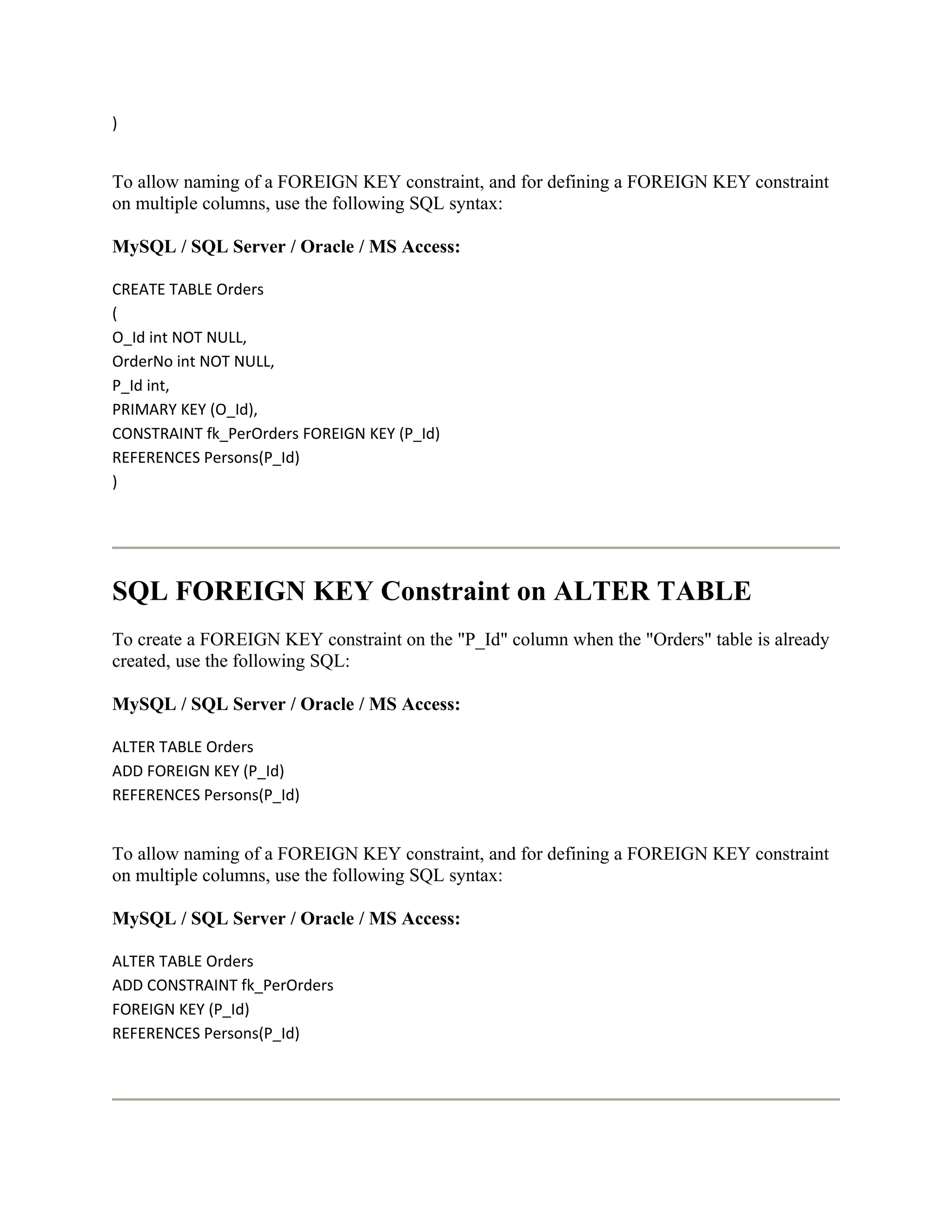 )


To allow naming of a FOREIGN KEY constraint, and for defining a FOREIGN KEY constraint
on multiple columns, use the following SQL syntax:

MySQL / SQL Server / Oracle / MS Access:

CREATE TABLE Orders
(
O_Id int NOT NULL,
OrderNo int NOT NULL,
P_Id int,
PRIMARY KEY (O_Id),
CONSTRAINT fk_PerOrders FOREIGN KEY (P_Id)
REFERENCES Persons(P_Id)
)




SQL FOREIGN KEY Constraint on ALTER TABLE
To create a FOREIGN KEY constraint on the "P_Id" column when the "Orders" table is already
created, use the following SQL:

MySQL / SQL Server / Oracle / MS Access:

ALTER TABLE Orders
ADD FOREIGN KEY (P_Id)
REFERENCES Persons(P_Id)


To allow naming of a FOREIGN KEY constraint, and for defining a FOREIGN KEY constraint
on multiple columns, use the following SQL syntax:

MySQL / SQL Server / Oracle / MS Access:

ALTER TABLE Orders
ADD CONSTRAINT fk_PerOrders
FOREIGN KEY (P_Id)
REFERENCES Persons(P_Id)
 