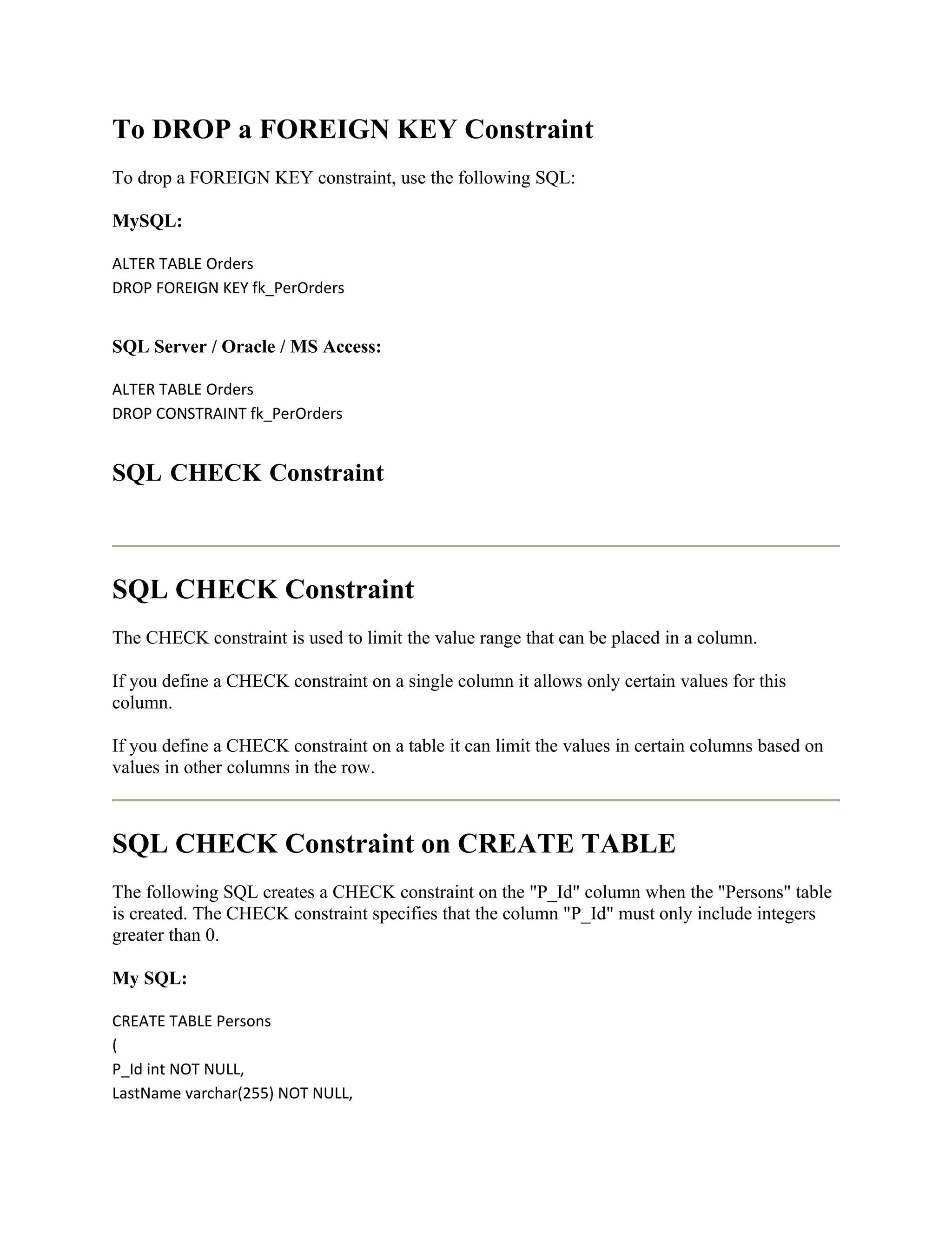 To DROP a FOREIGN KEY Constraint
To drop a FOREIGN KEY constraint, use the following SQL:

MySQL:

ALTER TABLE Orders
DROP FOREIGN KEY fk_PerOrders


SQL Server / Oracle / MS Access:

ALTER TABLE Orders
DROP CONSTRAINT fk_PerOrders


SQL CHECK Constraint



SQL CHECK Constraint
The CHECK constraint is used to limit the value range that can be placed in a column.

If you define a CHECK constraint on a single column it allows only certain values for this
column.

If you define a CHECK constraint on a table it can limit the values in certain columns based on
values in other columns in the row.



SQL CHECK Constraint on CREATE TABLE
The following SQL creates a CHECK constraint on the "P_Id" column when the "Persons" table
is created. The CHECK constraint specifies that the column "P_Id" must only include integers
greater than 0.

My SQL:

CREATE TABLE Persons
(
P_Id int NOT NULL,
LastName varchar(255) NOT NULL,
 