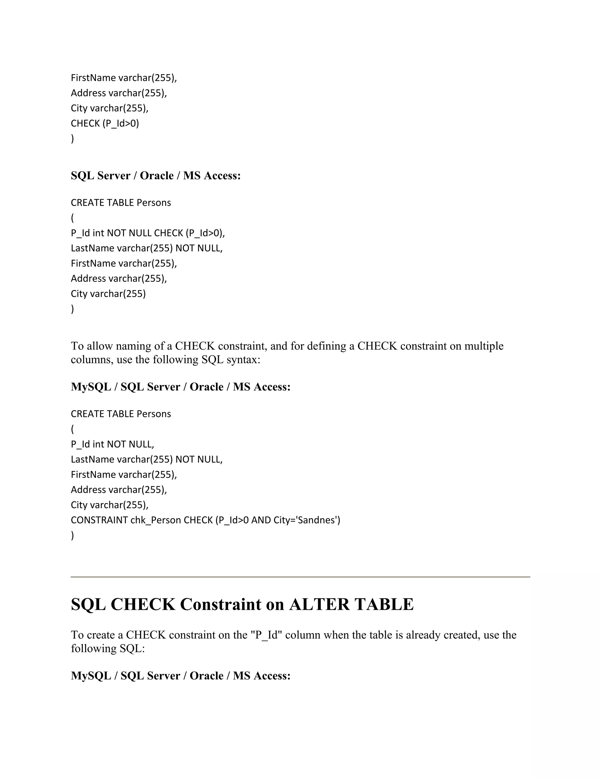 FirstName varchar(255),
Address varchar(255),
City varchar(255),
CHECK (P_Id>0)
)


SQL Server / Oracle / MS Access:

CREATE TABLE Persons
(
P_Id int NOT NULL CHECK (P_Id>0),
LastName varchar(255) NOT NULL,
FirstName varchar(255),
Address varchar(255),
City varchar(255)
)


To allow naming of a CHECK constraint, and for defining a CHECK constraint on multiple
columns, use the following SQL syntax:

MySQL / SQL Server / Oracle / MS Access:

CREATE TABLE Persons
(
P_Id int NOT NULL,
LastName varchar(255) NOT NULL,
FirstName varchar(255),
Address varchar(255),
City varchar(255),
CONSTRAINT chk_Person CHECK (P_Id>0 AND City='Sandnes')
)




SQL CHECK Constraint on ALTER TABLE
To create a CHECK constraint on the "P_Id" column when the table is already created, use the
following SQL:

MySQL / SQL Server / Oracle / MS Access:
 