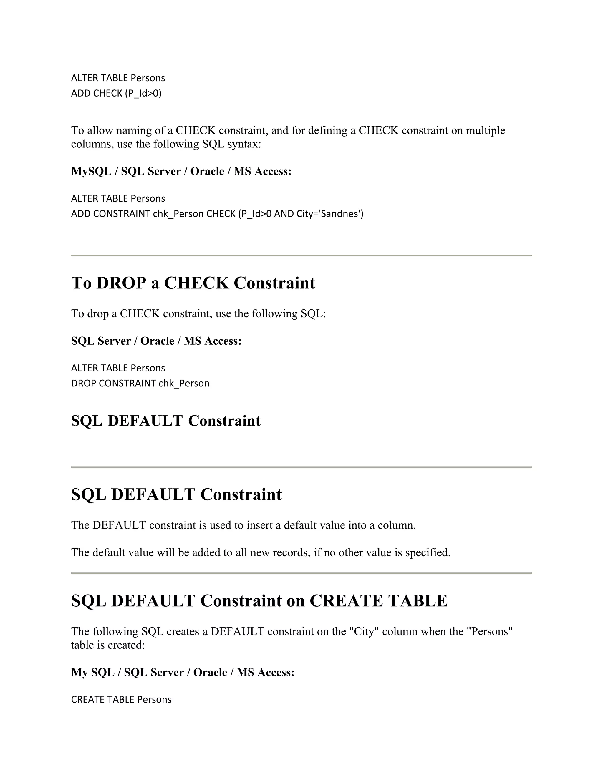 ALTER TABLE Persons
ADD CHECK (P_Id>0)


To allow naming of a CHECK constraint, and for defining a CHECK constraint on multiple
columns, use the following SQL syntax:

MySQL / SQL Server / Oracle / MS Access:

ALTER TABLE Persons
ADD CONSTRAINT chk_Person CHECK (P_Id>0 AND City='Sandnes')




To DROP a CHECK Constraint
To drop a CHECK constraint, use the following SQL:

SQL Server / Oracle / MS Access:

ALTER TABLE Persons
DROP CONSTRAINT chk_Person


SQL DEFAULT Constraint



SQL DEFAULT Constraint
The DEFAULT constraint is used to insert a default value into a column.

The default value will be added to all new records, if no other value is specified.



SQL DEFAULT Constraint on CREATE TABLE
The following SQL creates a DEFAULT constraint on the "City" column when the "Persons"
table is created:

My SQL / SQL Server / Oracle / MS Access:

CREATE TABLE Persons
 
