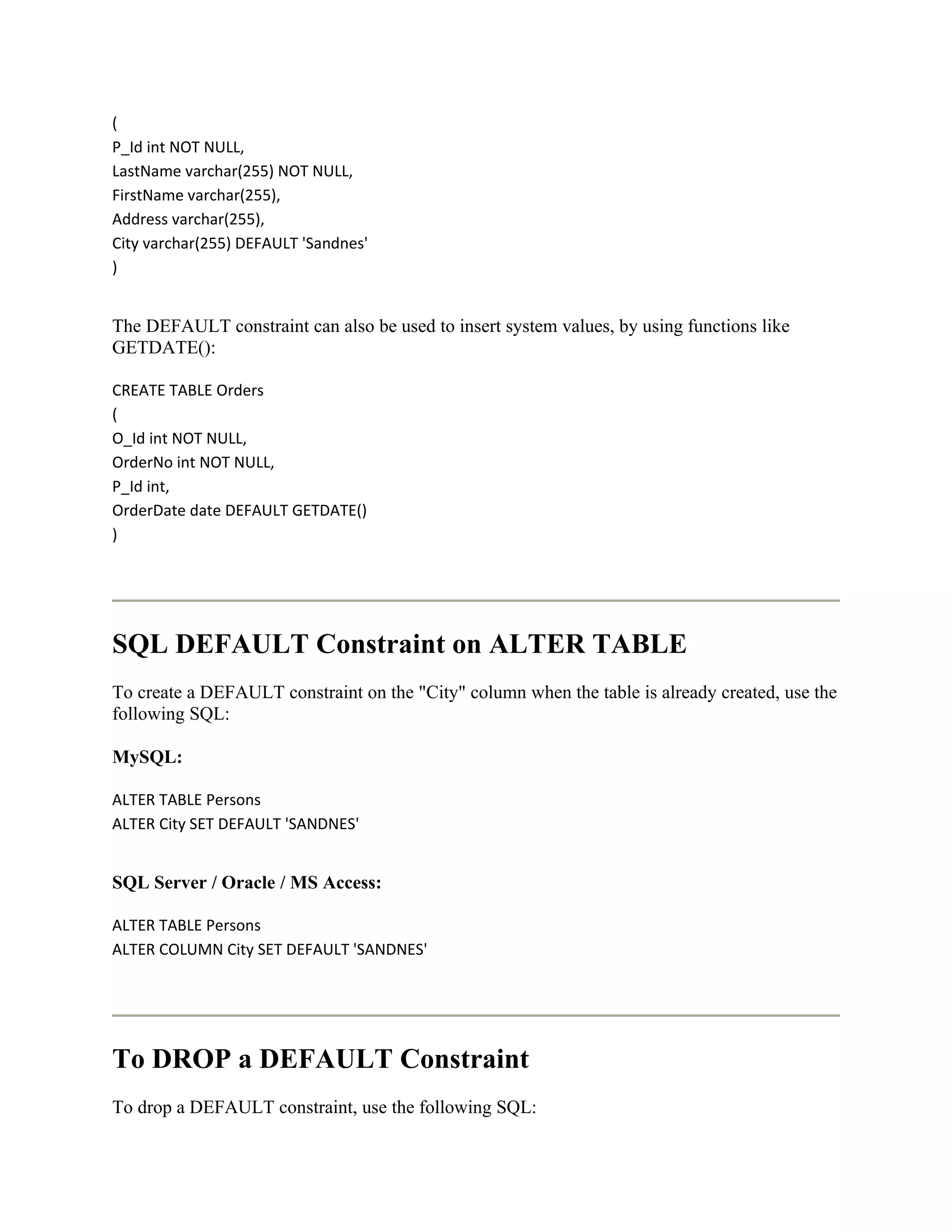 (
P_Id int NOT NULL,
LastName varchar(255) NOT NULL,
FirstName varchar(255),
Address varchar(255),
City varchar(255) DEFAULT 'Sandnes'
)


The DEFAULT constraint can also be used to insert system values, by using functions like
GETDATE():

CREATE TABLE Orders
(
O_Id int NOT NULL,
OrderNo int NOT NULL,
P_Id int,
OrderDate date DEFAULT GETDATE()
)




SQL DEFAULT Constraint on ALTER TABLE
To create a DEFAULT constraint on the "City" column when the table is already created, use the
following SQL:

MySQL:

ALTER TABLE Persons
ALTER City SET DEFAULT 'SANDNES'


SQL Server / Oracle / MS Access:

ALTER TABLE Persons
ALTER COLUMN City SET DEFAULT 'SANDNES'




To DROP a DEFAULT Constraint
To drop a DEFAULT constraint, use the following SQL:
 