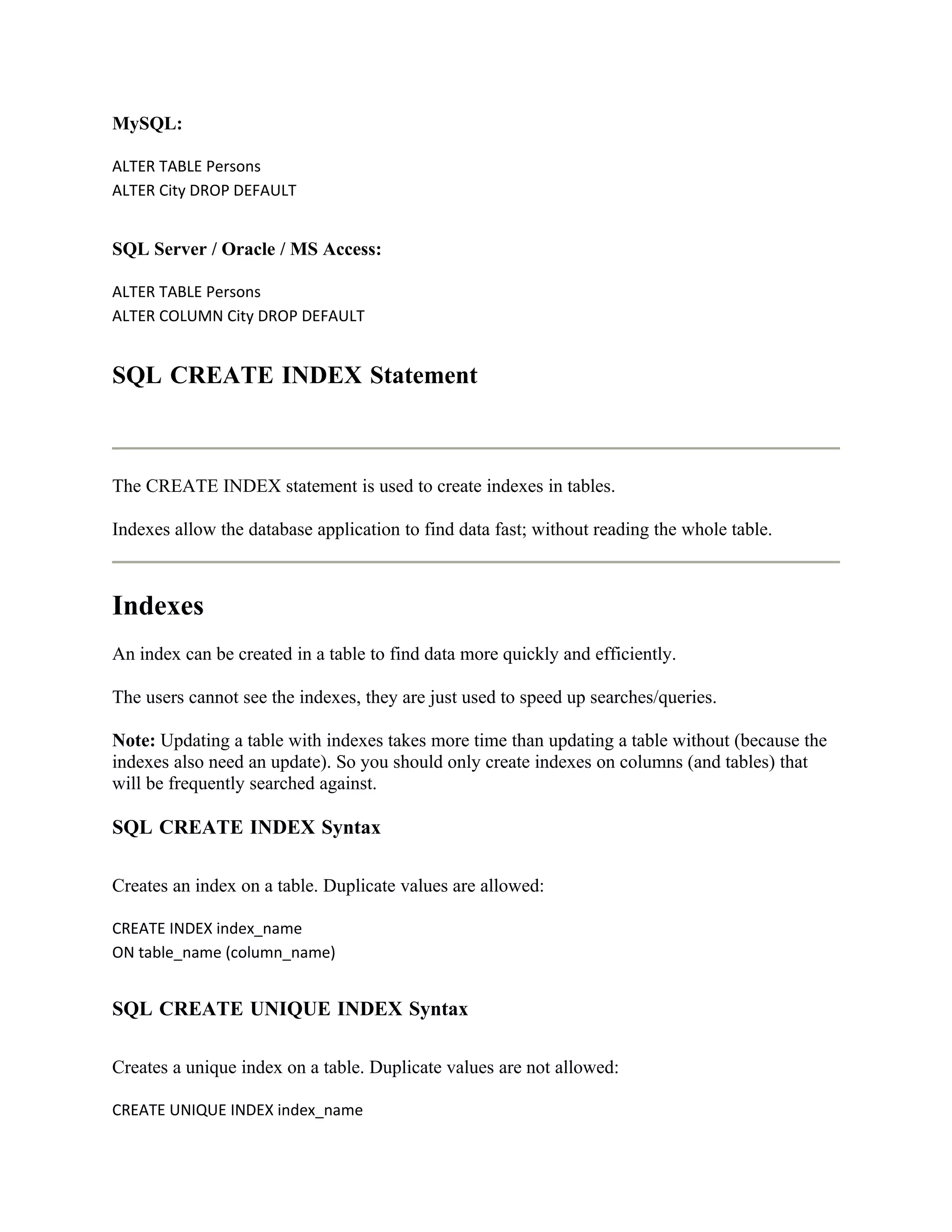 MySQL:

ALTER TABLE Persons
ALTER City DROP DEFAULT


SQL Server / Oracle / MS Access:

ALTER TABLE Persons
ALTER COLUMN City DROP DEFAULT


SQL CREATE INDEX Statement



The CREATE INDEX statement is used to create indexes in tables.

Indexes allow the database application to find data fast; without reading the whole table.



Indexes
An index can be created in a table to find data more quickly and efficiently.

The users cannot see the indexes, they are just used to speed up searches/queries.

Note: Updating a table with indexes takes more time than updating a table without (because the
indexes also need an update). So you should only create indexes on columns (and tables) that
will be frequently searched against.

SQL CREATE INDEX Syntax

Creates an index on a table. Duplicate values are allowed:

CREATE INDEX index_name
ON table_name (column_name)


SQL CREATE UNIQUE INDEX Syntax

Creates a unique index on a table. Duplicate values are not allowed:

CREATE UNIQUE INDEX index_name
 