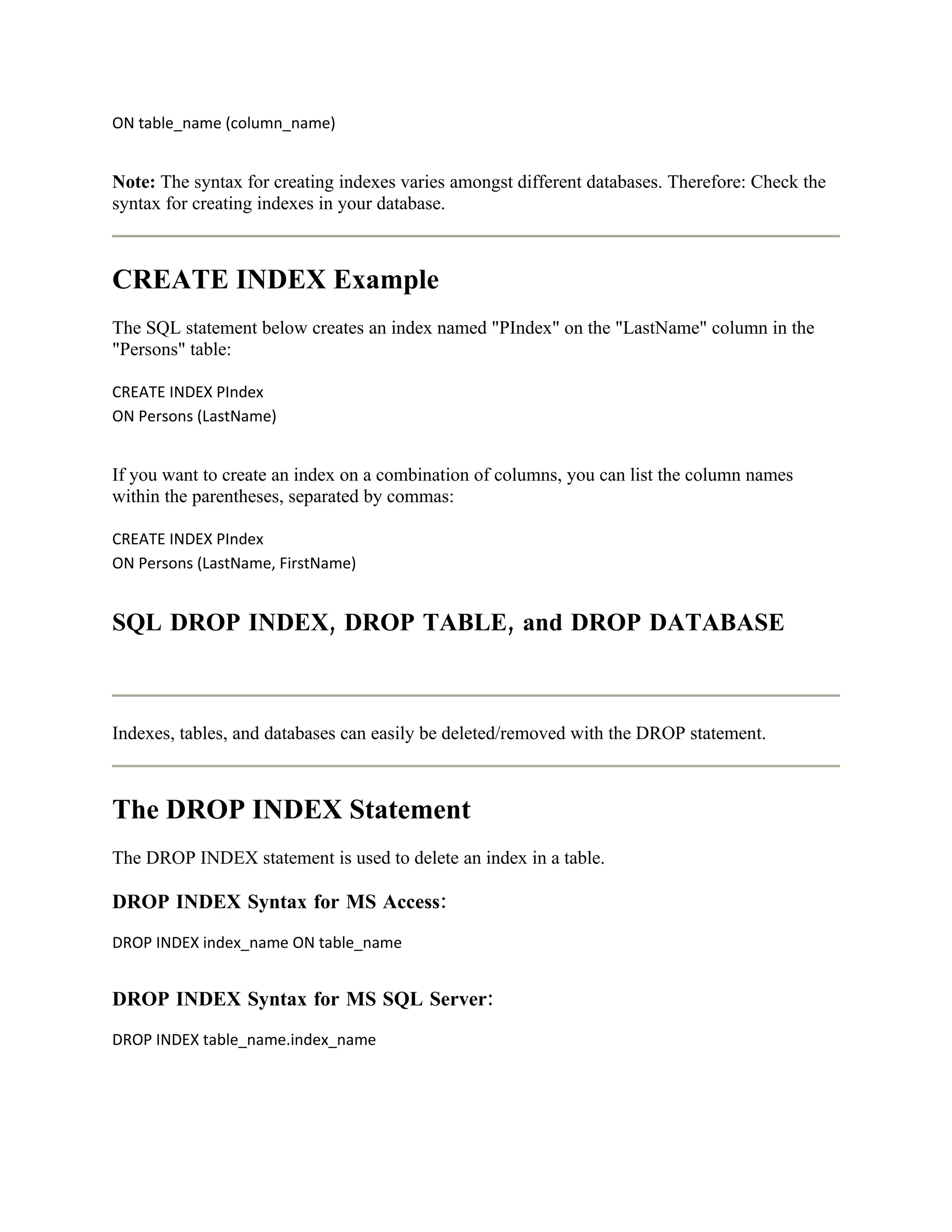 ON table_name (column_name)


Note: The syntax for creating indexes varies amongst different databases. Therefore: Check the
syntax for creating indexes in your database.



CREATE INDEX Example
The SQL statement below creates an index named "PIndex" on the "LastName" column in the
"Persons" table:

CREATE INDEX PIndex
ON Persons (LastName)


If you want to create an index on a combination of columns, you can list the column names
within the parentheses, separated by commas:

CREATE INDEX PIndex
ON Persons (LastName, FirstName)


SQL DROP INDEX, DROP TABLE, and DROP DATABASE



Indexes, tables, and databases can easily be deleted/removed with the DROP statement.



The DROP INDEX Statement
The DROP INDEX statement is used to delete an index in a table.

DROP INDEX Syntax for MS Access:
DROP INDEX index_name ON table_name


DROP INDEX Syntax for MS SQL Server:
DROP INDEX table_name.index_name
 